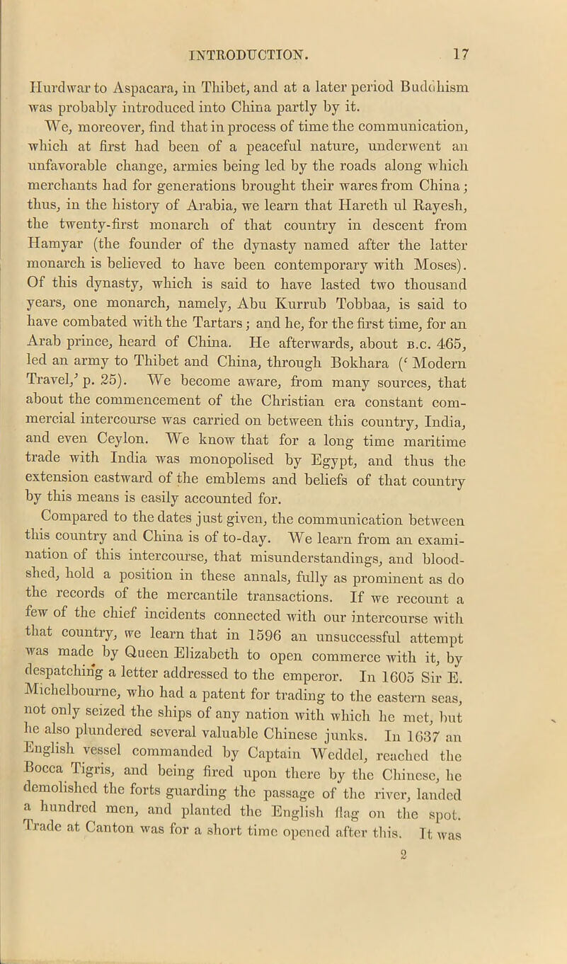 Ilui'dwar to Aspacara^ in Tliibet, and at a later period Buddliism was probably introdueed into China partly by it. We, moreover, find that in process of time the communication, which at first had been of a peaceful nature, underwent an unfavorable change, armies being led by the roads along which merchants had for generations brought their wares from China; thus, in the history of Arabia, we learn that Hareth ul Rayesh, the twenty-first monarch of that country in descent from Hamyar (the founder of the dynasty named after the latter monarch is believed to have been contemporary with Moses). Of this dynasty, which is said to have lasted two thousand years, one monarch, namely, Abu Kurrub Tobbaa, is said to have combated with the Tartars; and he, for the first time, for an Arab prince, heard of China. He afterwards, about b.c. 465, led an army to Thibet and China, through Bokhara {‘ Modern Travel,^ p. 25). We become aware, from many sources, that about the commencement of the Christian era constant com- mercial intercourse was carried on between this country, India, and even Ceylon. W^e know that for a long time maritime trade with India was monopolised by Egypt, and thus the extension eastward of the emblems and beliefs of that country by this means is easily accounted for. Compared to the dates just given, the communication between this country and China is of to-day. We learn from an exami- nation of this intercourse, that misunderstandings, and blood- shed, hold a position in these annals, fully as prominent as do the records of the mercantile transactions. If we recount a few of the chief incidents connected with our intercourse with that country, we learn that in 1596 an unsuccessful attempt was made^ by Queen Elizabeth to open commerce Avith it, by despatching a letter addressed to the emperor. In 1605 Sir E. Michelbourne, who had a patent for trading to the eastern seas, not only seized the ships of any nation with which he met, Imt he also plundered several valuable Chinese junks. In 1637 an English vessel commanded by Captain Weddel, reached the Bocca Tigris, and being fired upon there by the Chinese, he demolished the forts guarding the passage of the river, landed a hundred men, and planted the English flag on the spot. Trade at Canton was for a short time opened after this. It was 2