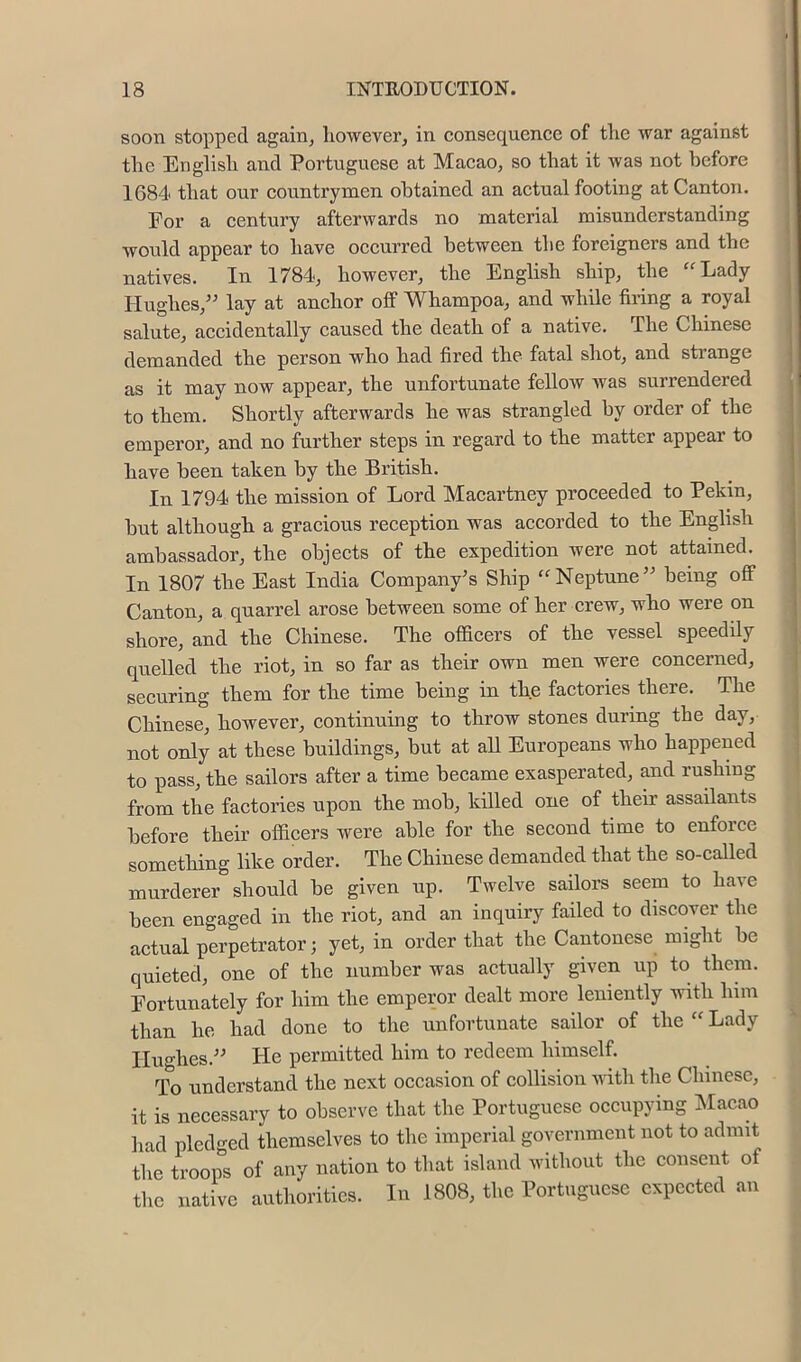 soon stopped again, liowever, in consequence of tlie war against the English and Portuguese at Macao, so that it was not before 1684 that our countrymen obtained an actual footing at Canton. For a century afterwards no material misunderstanding would appear to have occurred between the foreigners and the natives. In 1784, however, the English ship, the ‘^Lady Hughes,^^ lay at anchor off Whampoa, and while firing a royal salute, accidentally caused the death of a native. The Chinese demanded the person who had fired the fatal shot, and sti’ange as it may now appear, the unfortunate fellow was surrendered to them. Shortly afterwards he was strangled by order of the emperor, and no further steps in regard to the matter appear to have been taken by the British. In 1794 the mission of Lord Macartney proceeded to Pekin, hut although a gracious reception was accorded to the English ambassador, the objects of the expedition were not attained. In 1807 the East India Company's Ship “Neptune” being off Canton, a quarrel arose between some of her crew, who were on shore, and the Chinese. The officers of the vessel speedily quelled the riot, in so far as their own men were concerned, securing them for the time being in the factories there. The Chinese, however, continuing to throw stones during the day, not only at these buildings, but at aU Europeans who happened to pass, the sailors after a time became exasperated, and rushing from the factories upon the mob, killed one of their assailants before their officers were able for the second time to enforce something like order. The Chinese demanded that the so-called murderer should he given up. Twelve sailors seem to have been engaged in the riot, and an inquiry failed to discover the actual perpetrator; yet, in order that the Cantonese might be quieted, one of the number was actually given up to them. Fortunately for him the emperor dealt more leniently with him than he had done to the unfortunate sailor of the “ Lady Hughes.” He permitted him to redeem himself. To understand the next occasion of collision Aiitli the Chinese, it is necessary to observe that the Portuguese occupying ISIacao had pledged themselves to the imperial goyernment not to admit the troops of any nation to that island without the consent of the native authorities. In 1808, the Portuguese expected an