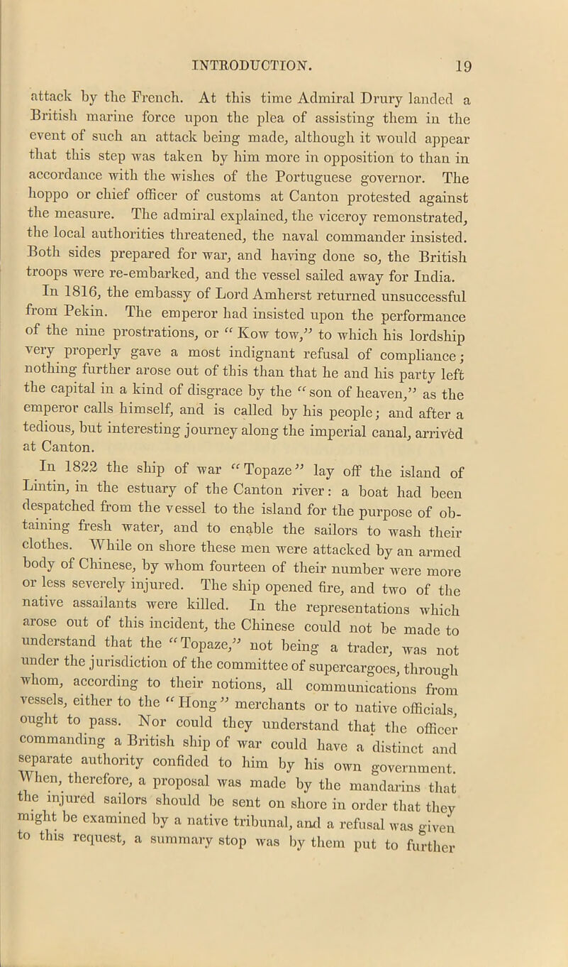 attack by tbe French. At this time Admiral Drury landed a British marine foree upon the plea of assisting them in the event of sueh an attaek being made^ although it would appear that this step was taken by him more in opposition to than in aeeordanee with the wishes of the Portuguese governor. The hoppo or ehief offieer of customs at Canton protested against the measure. The admiral explained, the vieeroy remonstrated, the loeal authorities threatened, the naval eommander insisted. Both sides prepared for war, and ha^’ing done so, the British troops were re-embarked, and the vessel sailed away for India. In 1816, the embassy of Lord Amherst returned unsueeessful from Pekin. The emperor had insisted upon the performance of the nine prostrations, or “ Kow tow,^' to whieh his lordship very properly gave a most indignant refusal of eomplianee; nothing further arose out of this than that he and his party left the capital in a kind of disgrace by the ‘^“'son of heaven,” as the emperor calls himself, and is ealled by his people; and after a tedious, but interesting journey along the imperial eanal, arrived at Canton. In 1822 the ship of war “Topaze” lay off the island of Lintin, in the estuary of the Canton river: a boat had been despatehed from the vessel to the island for the purpose of ob- taining fresh water, and to enable the sailors to wash their clothes. While on shore these men were attaeked by an armed body of Chinese, by whom fourteen of their number were more or less severely injured. The ship opened lire, and two of the native assailants were killed. In the representations which arose out of this ineident, the Chinese eould not be made to understand that the “Topaze,” not being a trader, was not under the jurisdietion of the eommittee of supereargoes, throu-h whom, according to their notions, all communieations frcmi vessels, either to the Hong ” merehants or to native offieials ought to pass. Nor eould they understand that the oflicei’ commanding a British ship of war eould have a distinet and separate authonty eonfided to him by his own government. \\hen, therefore, a proposal was made by the mandarins that the injured sailors should be sent on shore in order that they might be examined by a native tribunal, and a refusal was given to this request, a summary stop was by them put to further