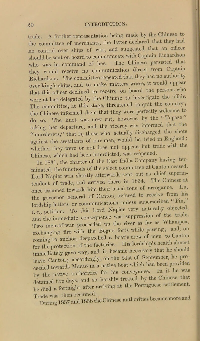 trade. A further representation being made by the Chinese to the eommittee of merchants^ the latter declared that they had no control over ships of war, and suggested that an ofacer should be sent onboard to communicate with Captain Richardson who was in command of her. The Chinese persisted that they would receive no communication direct from Captain Richardson. The committee repeated that they had no authority over king’s ships, and to make matters worse, it would appear that this officer declined to receive on board the persons who were at last delegated by the Chinese to investigate the affair. The committee, at this stage, threatened to quit the country; the Chinese informed them that they were perfectly welcome to do so. The knot was now cut, however, by the Topaze” taking her departure, and the viceroy was informed that the “ murderers,” that is, those who actually discharged the shots against the assailants of our men, would be tried in England, whether they were or not does not appear, but trade with the Chinese, which had been interdicted, was reopened. In 1831, the charter of the East India Company having ter- minated, the functions of the select committee at Canton ceased. Lord Napier was shortly afterwards sent out as chief superin- tendent of trade, and arrived there in 1834. The Chinese at once assumed towards him their usual tone of arrogance. Lu, the governor general of Canton, refused to receive from his lordship letters or communications unless superscribed Um, i. e., petition. To this Lord Napier very naturally objected, and the immediate consequence was suppression of the trade. Two men-of-war proceeded up the river as fai as ampoa, exchanging fire with the Rogue forts while passing; and, on coming to anehor, despatched a boat’s crew of men to Canton for the protection of the factories. His lordship’s health a most immediately gave way, and it heeame necessary that he should leave Canton; accordingly, on the Slst of September, he pro- ceeded towards Macao in a native boat winch had been provided hv the native authorities for his conveyance. In it he vvas detained five days, and so harshly treated by the Chinese that heled a fortnight after arriving at the Portuguese settlement. Trade wfl.s then resumed. ... i Luring 1837 and 1838 the Chinese authorities became more and