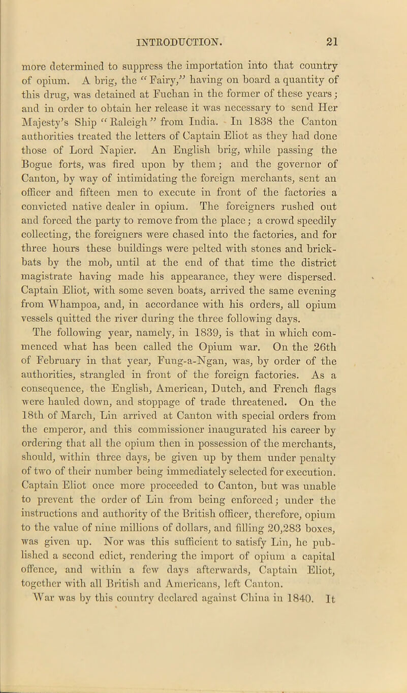 more determined to suppress the importation into that country of opium. A brig, the “ Fairy/^ having on hoard a quantity of this drug, was detained at Fuchan in the former of these years; and in order to obtain her release it was necessary to send Her Majesty’s Ship “Ealeigh” from India. In 1838 the Canton authorities treated the letters of Captain Eliot as they had done those of Lord Napier. An English brig, while passing the Bogue forts, was fired upon by them; and the governor of Canton, by way of intimidating the foreign merchants, sent an officer and fifteen men to execute in front of the factories a convicted native dealer in opium. The foreigners rushed out and forced the party to remove from the place; a crowd speedily collecting, the foreigners were chased into the factories, and for three hours these buildings were pelted with stones and brick- bats by the mob, until at the end of that time the district magistrate having made his appearance, they were dispersed. Captain Eliot, with some seven boats, arrived the same evening from Whampoa, and, in accordance with his orders, aU opium vessels quitted the river during the three following days. The following year, namely, in 1839, is that in which com- menced what has been called the Opium war. On the 26th of February in that year, Fung-a-Ngan, was, by order of the authorities, strangled in front of the foreign factories. As a consequence, the English, American, Dutch, and French flags were hauled down, and stoppage of trade threatened. On the 18th of Mareh, Lin arrived at Canton with special orders from the emperor, and this commissioner inaugurated his career by ordering that all the opium then in possession of the merchants, should, within three days, be given up by them under penalty of two of their number being immediately selected for execution. Captain Eliot once more proceeded to Canton, but was unable to prevent the order of Liu from being enforced; under the instructions and authority of the British officer, therefore, opium to the value of nine millions of dollars, and filling 20,283 boxes, was given up. Nor was this sufficient to satisfy Lin, he pub- lished a second edict, rendering the import of opium a capital offence, and within a few days afterwards. Captain Eliot, together with all British and Americans, left Canton. AVar was by this couutiy declared against China in 1840. It