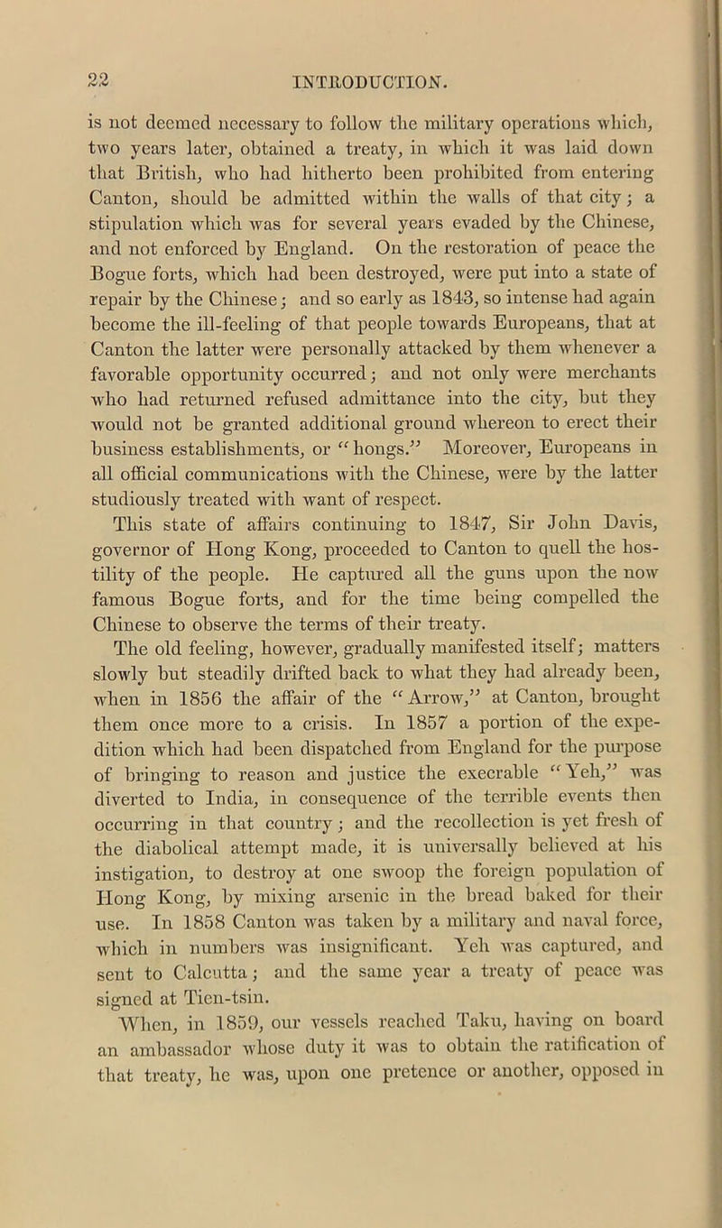 90 is not deemed necessary to follow tlie military operations which, two years later, obtained a treaty, in whieh it was laid down that British, who had hitherto been prohibited from entering Canton, should be admitted within the walls of that city; a stipulation which was for several years evaded by the Chinese, and not enforced by England. On the restoration of peace the Bog-ue forts, whieh had been destroyed, were put into a state of repair by the Chinese; and so early as 1843, so intense had again become the ill-feeling of that people towards Europeans, that at Canton the latter were personally attacked by them whenever a favorable opportunity occurred; and not only were merchants who had returned refused admittance into the city, but they would not be granted additional ground whereon to erect their business establishments, or “hongs.^^ Moreover, Europeans in all official communications with the Chinese, were by the latter studiously treated with want of respect. This state of affairs continuing to 1847, Sir John Davis, governor of Hong Kong, proceeded to Canton to quell the hos- tility of the people. He captured all the guns upon the now famous Bogue forts, and for the time being compelled the Chinese to observe the terms of their treaty. The old feeling, however, gradually manifested itself; matters slowly but steadily drifted back to what they had ali’eady been, when in 1856 the affair of the Arrow,” at Canton, brought them once more to a crisis. In 1857 a portion of the expe- dition which had been dispatched from England for the pm’pose of bringing to reason and justice the execrable “Yeh,” was diverted to India, in consequence of the terrible events then occurring in that country; and the recollection is yet fresh of the diabolical attempt made, it is universally believed at his instigation, to destroy at one swoop the foreign population of Hong Kong, by mixing arsenic in the bread baked for their use. In 1858 Canton was taken by a military and naval force, which in numbers Avas insignificant. Yeh Avas captured, and sent to Calcutta; and the same year a treaty of peace was signed at Tien-tsin. When, in 1859, our vessels reached Taku, having on boai’d an ambassador AA'hose duty it Avas to obtain the ratification of that treaty, he was, upon one pretence or another, opposed in