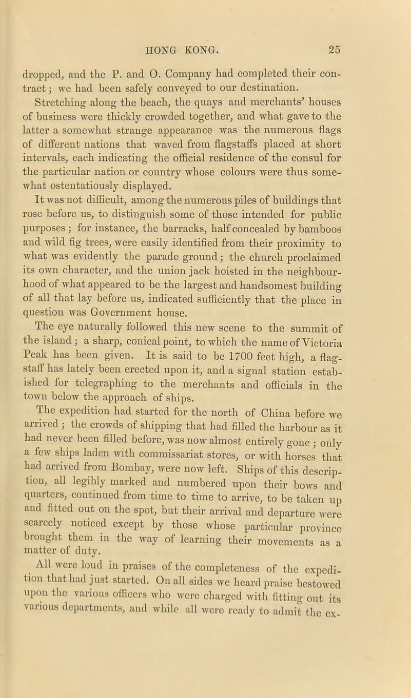 dropped, and the P. and O. Company had completed their con- tract ; we had been safely conveyed to our destination. Stretching along the beach, the quays and merchants' houses of business were thickly crowded together, and what gave to the latter a somewhat strange appearance was the numerous flags of different nations that waved from flagstaffs placed at short intervals, each indicating the official residence of the consul for the particular nation or country whose colours were thus some- Avhat ostentatiously displayed. It was not difficult, among the numerous piles of buildings that rose before us, to distinguish some of those intended for public purposes ; for instance, the barracks, half concealed by bamboos and wild fig trees, were easily identified from their proximity to Avhat was evidently the parade ground; the church proclaimed its own character, and the union jack hoisted in the neighbour- hood of what appeared to be the largest and handsomest building of all that lay before us, indicated sufficiently that the place in question was Government house. The eye naturally followed this new scene to the summit of the island; a sharp, conical point, to which the name of Victoria Peak has been given. It is said to be 1700 feet high, a flag- staflp has lately been erected upon it, and a signal station estab- ished for telegraphing to the merchants and officials in the town below the approach of ships. The expedition had started for the north of China before we arrived ; the crowds of shipping that had filled the harbour as it had never been filled before, was now almost entirely gone ; only a few ships laden with commissariat stores, or with horses that had arrived from Bombay, were now left. Ships of this descrip- tion, all legibly marked and numbered upon their boAvs and quarters, continued from time to time to arrive, to be taken up and fitted out on the spot, but their arrival and departure Avere scarcely noticed except by those Avhose particular province brought them in the way of learning their movements as a matter of duty. All were loud in praises of the completeness of the expedi- tion that had just started. On all sides we heard praise bestowed upon the various officers who were charged with fitting out its various departments, and while all were ready to admit the ex-