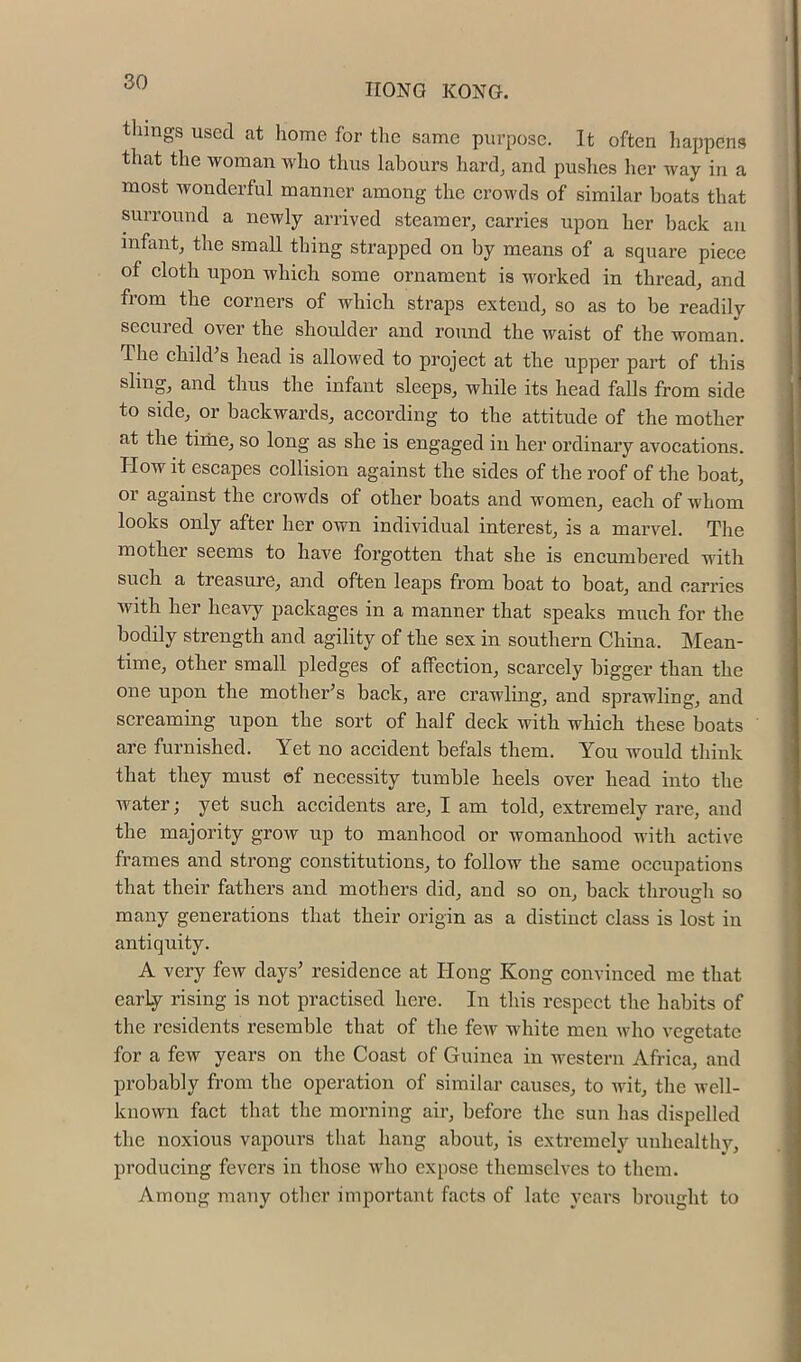 IIONO KONG. things used at home for the same purpose. It often liappcns that the woman who thus labours hard^ and pushes her way in a most wonderful manner among the crowds of similar boats that surround a newly arrived steamer, carries upon her back an infant, the small thing strapped on by means of a square piece of cloth upon which some ornament is worked in thread, and from the corners of which straps extend, so as to be readily seemed over the shoulder and round the waist of the woman. The chikVs head is allowed to project at the upper part of this sling, and thus the infant sleeps, while its head falls from side to side, or backwards, according to the attitude of the mother at the time, so long as she is engaged in her ordinary avocations. How it escapes collision against the sides of the roof of the boat, or against the crowds of other boats and women, each of whom looks only after her own individual interest, is a marvel. The mother seems to have forgotten that she is encumbered with such a treasure, and often leaps from boat to boat, and carries with her heavy packages in a manner that speaks much for the bodily strength and agility of the sex in southern China. Mean- time, other small pledges of affection, scarcely bigger than the one upon the mother’s back, are crawling, and sprawling, and screaming upon the sort of half deck with which these boats are furnished. Yet no accident befals them. You would think that they must of necessity tumble heels over head into the water; yet such accidents are, I am told, extremely rare, and the majority grow up to manhood or womanhood with active frames and strong constitutions, to follow the same occupations that their fathers and mothers did, and so on, back through so many generations that their origin as a distinct class is lost in antiquity. A very few days’ residence at Hong Kong convinced me that early rising is not practised here. In this respect the habits of the residents resemble that of the fcAv white men who vegetate for a few years on tlie Coast of Guinea in western Africa, and probably from the operation of similar causes, to Avit, the Avell- known fact that the morning air, before the sun has dispelled the noxious vapours that hang about, is extremely unhealthy, producing fevers in those who expose themselves to them. Among many other important facts of late years brought to