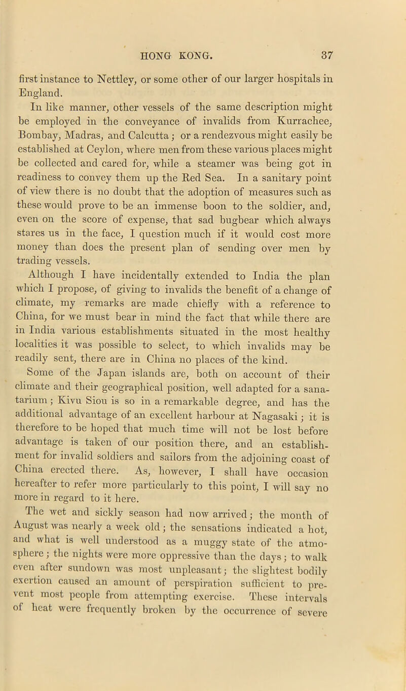 first instance to Nettley, or some other of our larger hospitals in England. In like manner^ other vessels of the same description might be employed in the conveyance of invalids from Kurrachee, Bombay^ Madras, and Calcutta; or a rendezvous might easily be established at Ceylon, where men from these vaiious places might be collected and cared for, while a steamer was being got in readiness to convey them up the Red Sea. In a sanitary point of view there is no doubt that the adoption of measures sucb as these would prove to be an immense boon to tbe soldier, and, even on the score of expense, that sad bugbear which always stares us in the face, I question much if it would cost more money than does the present plan of sending over men by trading vessels. Although I have incidentally extended to India the plan which I propose, of giving to invalids the benefit of a change of climate, my remarks are made chiefly with a reference to China, for we must bear in mind the fact that while there are in India various establishments situated in the most healthy localities it was possible to select, to which invalids may be readily sent, there are in China no places of the kind. Some of the Japan islands are, both on account of their climate and their geographical position, well adapted for a sana- tarium; Kivu Siou is so in a remarkable degree, and has the additional advantage of an excellent harbour at Nagasaki; it is therefore to he hoped that much time will not be lost before advantage is taken of oui’ position there, and an establish- ment for invalid soldiers and sailors from the adjoining coast of China erected there. As, however, I shall have occasion hereafter to refer more particularly to this point, I will say no more in regard to it here. The wet and sickly season had now arrived; the month of August was nearly a week old; the sensations indicated a hot, and what is well understood as a muggy state of the atmo- sphere ; the nights were more oppressive than the days j to walk even after sundown was most unpleasant; the slightest bodily exertion caused an amount of perspiration sufficient to pi’c- vent most people from attempting exercise. These intervals of heat were frequently broken by the occurrence of severe