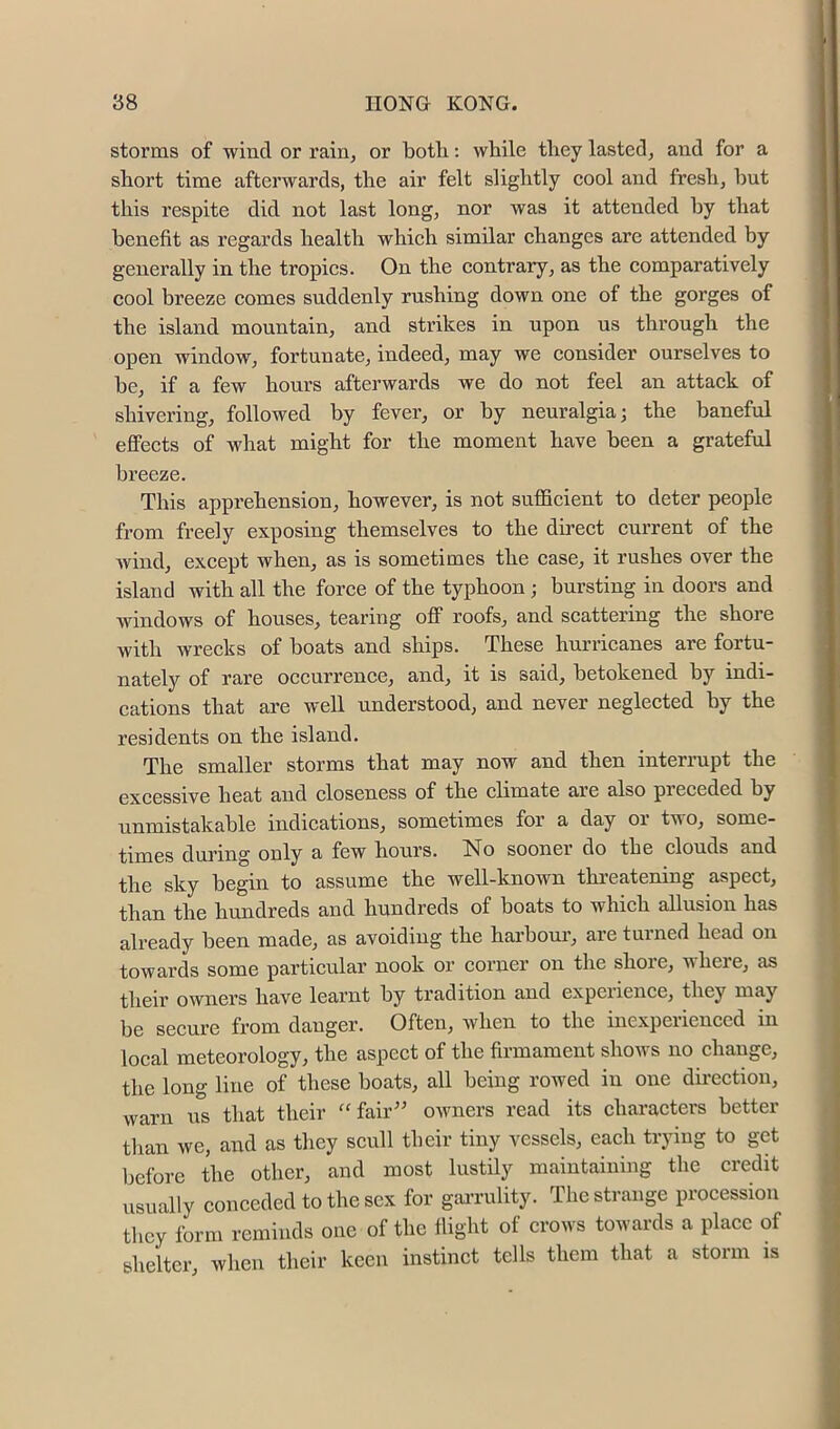 storms of wind or rain^ or both: while they lasted, and for a short time afterwards, the air felt slightly eool and fresh, hut this respite did not last long, nor was it attended by that benefit as regards health which similar changes are attended by generally in the tropics. On the contrary, as the comparatively cool breeze comes suddenly rushing down one of the gorges of the island mountain, and strikes in upon us through the open window, fortunate, indeed, may we consider ourselves to be, if a few hours afterwards we do not feel an attack of shivering, followed by fever, or by neuralgia; the baneful eflFects of what might for the moment have been a grateful breeze. This apprehension, however, is not sufficient to deter people from freely exposing themselves to the direct current of the Avind, except when, as is sometimes the case, it rushes OA'er the island with all the force of the typhoon ; bursting in doors and windows of houses, tearing off roofs, and scattering the shore with wrecks of boats and ships. These hurricanes are fortu- nately of rare occurrence, and, it is said, betokened by indi- cations that are well understood, and never neglected by the residents on the island. The smaller storms that may now and then interrupt the excessive heat and closeness of the climate are also preceded by unmistakable indications, sometimes for a day oi tuo, some- times during only a few hours. No sooner do the clouds and the sky begin to assume the well-known threatening aspect, than the hundreds and hundreds of boats to which allusion has already been made, as avoiding the hai’boui', are turned head on towards some particular nook or corner on the shore, where, as their owners have learnt by tradition and expeiience, they may be secure from danger. Often, when to the inexpeiienccd in local meteorology, the aspect of the firmament slioivs no change, the long line of these boats, all being rowed in one dii-ection, warn us that their ‘'fair^' owners read its characters better tlian we, and as they scull their tiny vessels, each trying to get before the other, and most lustily maintaining the credit usually conceded to the sex for gai-rulity. The strange procession they form reminds one of the flight of crows towards a place of shelter, when their keen instinct tells them that a storm is