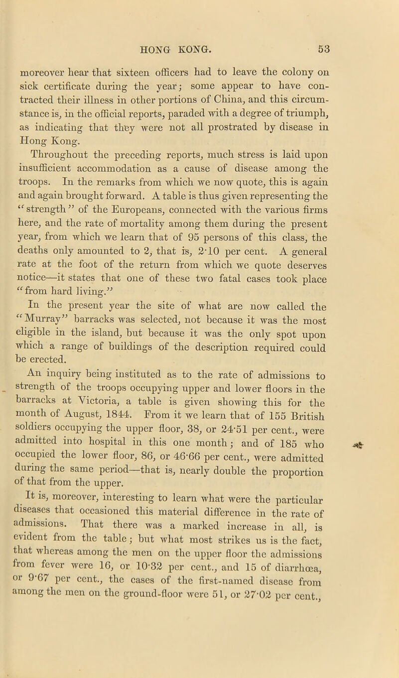 moreover hear tliat sixteen officers had to leave the colony on sick certificate dui’ing the year; some appear to have con- tracted their illness in other portions of China, and this cireum- stance is, in the official reports, paraded with a degree of triumph, as indicating that they were not all prostrated by disease in Hong Kong. Throughout the preceding reports, much stress is laid upon insufficient accommodation as a cause of disease among the troops. In the remarks from which we now quote, this is again and again brought forward. A table is thus given representing the ‘^strength” of the Europeans, connected with the various firms here, and the rate of mortality among them during the present year, from which we learn that of 95 persons of this class, the deaths only amounted to 2, that is, 2'10 per cent. A general rate at the foot of the return from which we quote deserves notice—it states that one of these two fatal cases took place “■from hard living.-’-’ In the present year the site of what are now called the “Murray” barracks was selected, not because it was the most eligible in the island, but because it was the only spot upon which a range of buildings of the description requii’ed could be erected. An inquiry being instituted as to the rate of admissions to strength of the troops occupying upper and lower floors in the barracks at Victoria, a table is given showing this for the month of August, 1844. From it we learn that of 155 British soldiers occupying the upper floor, 38, or 24-51 per cent., were admitted into hospital in this one month; and of 185 who occupied the lower floor, 86, or 46-66 per cent., were admitted during the same period—that is, nearly double the proportion of that from the upper. It is, moreover, interesting to learn what were the particular diseases that occasioned this material diflPerence in the rate of admissions. That there was a marked increase in all, is evident from the table; but what most strikes us is the fact, that whereas among the men on the upper floor the admissions from fever were 16, or 10-32 per cent., and 15 of diarrhoea, or 9-67 per cent., the cases of the first-named disease from among the men on the ground-floor were 51, or 27-02 per cent..
