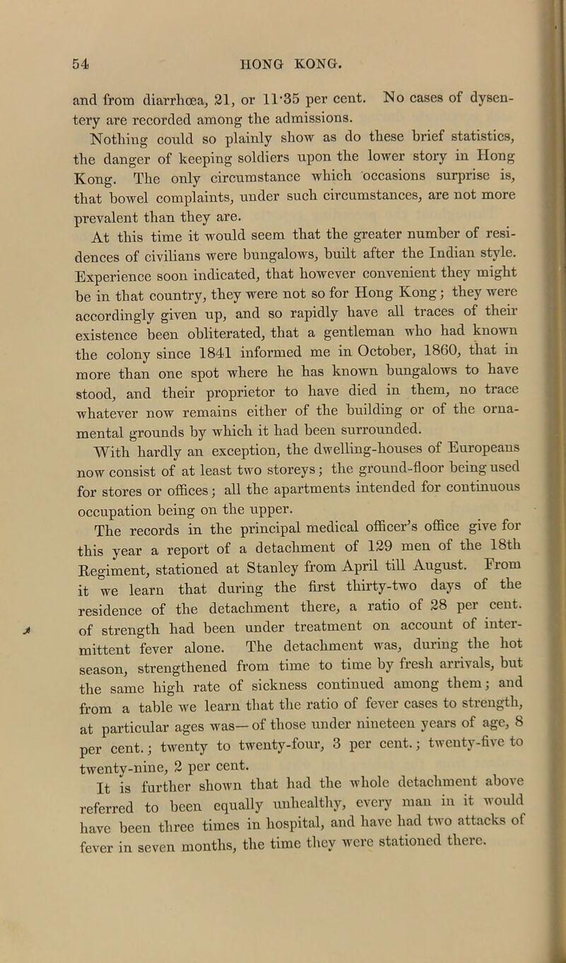 and from diarrlicea, 21, or 11‘35 per cent. No cases of dysen- tery are recorded among tlie admissions. Notliing could so plainly show as do these brief statistics, the danger of keeping soldiers upon the lower story in Hong Kong. The only circumstance which occasions surprise is, that bowel complaints, under such circumstances, are not more prevalent than they are. At this time it would seem that the greater number of resi- dences of civilians were bungalows, built after the Indian style. Experience soon indicated, that however convenient they might be in that country, they were not so for Hong Kong; they were accordingly given up, and so rapidly have all traces of theii existence been obliterated, that a gentleman who had known the eolony sinee 1841 informed me in October, 1860, that in more than one spot where he has known bungalows to have stood, and their proprietor to have died in them, no trace whatever now remains either of the building or of the orna- mental grounds by which it had been surrounded. With hardly an exception, the dwelling-houses of Europeans now consist of at least two storeys; the ground-floor being used for stores or offices; all the apartments intended for continuous occupation being on the upper. The records in the principal medical officer’s office give for this year a report of a detaehment of 129 men of the 18th Regiment, stationed at Stanley from April till August. From it we learn that during the first thirty-two days of the residence of the detachment there, a ratio of 28 per cent, of strength had been under treatment on account of inter- mittent fever alone. The detachment was, during the hot season, strengthened from time to time by fresh arrivals, but the same high rate of sickness continued among them; and from a table we learn that the ratio of fever cases to strength, at particular ages was— of those under nineteen years of age, 8 per cent.; twenty to twenty-four, 3 per cent.; twenty-five to twenty-nine, 2 per cent. It is further shown that had the Avhole detachment above referred to been equally unhealthy, every man in it would have been three times in hospital, and have had two attacks of fever in seven months, the time they were stationed there.