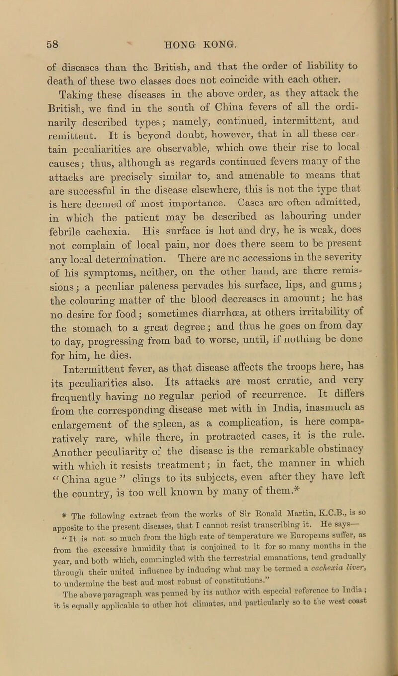 of diseases than the British^ and that the order of liahility to death of these two classes does not coincide with each other. Taking these diseases in the above order, as they attack the British, we find in the south of China fevers of all the ordi- narily described types; namely, continued, intermittent, and remittent. It is beyond doubt, however, that in all these cer- tain peculiarities are observable, which owe their rise to local causes; thus, although as regards continued fevers many of the attacks are precisely similar to, and amenable to means that are successful in the disease elsewhere, this is not the type that is here deemed of most importance. Cases are often admitted, in which the patient may be described as labouring under febrile cachexia. His surface is hot and dry, he is weak, does not complain of local pain, nor does there seem to be present any local determination. There are no accessions in the severity of his symptoms, neither, on the other hand, are there remis- sions ; a peculiar paleness pervades his surface, lips, and gums; the colouring matter of the blood decreases in amount; he has no desire for food; sometimes diarrhoea, at others irritability of the stomach to a great degree; and thus he goes on from day to day, progressing from bad to worse, until, if nothing be done for him, he dies. Intermittent fever, as that disease affects the troops here, has its peculiarities also. Its attacks are most erratic, and very frequently having no regular period of recurrence. It differs from the corresponding disease met with in India, inasmuch as enlargement of the spleen, as a complication, is here compa- ratively rare, while there, in protracted cases, it is the rule. Another peculiarity of the disease is the remarkable obstinacy with which it resists treatment; in fact, the manner in which “ China ague ” clings to its subjects, even after they have left the country, is too w^ell known by many of them.* * The following extract from the works of Sir Eonald Martin, K.C.B., is so apposite to the present diseases, that I cannot resist transcribing it. He says— “ It is not so much from the high rate of temperature we Europeans sufler, as from the excessive humidity that is conjoined to it for so many months in the year, and both which, commingled with the terrestrial emanations, tend gradually through their united influence by inducing what may he termed a cachexia liver, to undermine the best and most robust of constitutions.” The above paragraph was penTied by its author with especial reference to India; it is equally np])licahle to other hot climates, and particularly so to the west coast