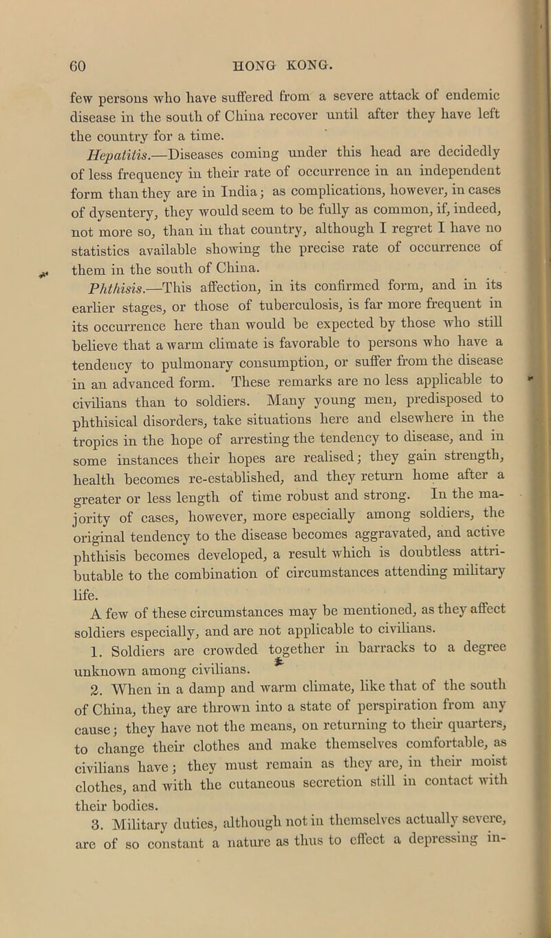 few persons who have suffered from a severe attack of endemic disease in the south of China recover until after they have left the country for a time. Hepatitis.—Diseases coming under this head are decidedly of less frequency in their rate of occurrence in an independent form than they are in India; as complications, however, in cases of dysentery, they would seem to be fully as common, if, indeed, not more so, than in that country, although I regret I have no statistics available showing the precise rate of occurrence of them in the south of China. Phthisis.—This affection, in its confirmed form, and in its earlier stages, or those of tuberculosis, is far moi*e frequent in its occurrence here than would be expected by those who still believe that a warm climate is favorable to persons who have a tendency to pulmonary consumption, or suffer from the disease in an advanced form. These remarks are no less applicable to civilians than to soldiers. Many young men, predisposed to phthisical disorders, take situations here and elsewhere in the tropics in the hope of arresting the tendency to disease, and in some instances their hopes are realised; they gain strength, health becomes re-established, and they return home after a greater or less length of time robust and strong. In the ma- jority of cases, however, more especially among soldiers, the original tendency to the disease becomes aggravated, and active phthisis becomes developed, a result which is doubtless attri- butable to the combination of circumstances attending military life. A few of these circumstances may be mentioned, as they affect soldiers especially, and are not applicable to civilians. 1. Soldiers are crowded together in barracks to a degree unknown among civilians. 2. When in a damp and warm climate, like that of the south of China, they are thrown into a state of perspiration from any cause; they have not the means, on returning to theii’ quarters, to change their clothes and make themselves comfortable, as civilians have; they must remain as they are, in theii- moist clothes, and with the eutaneous secretion still in contact with their bodies. 3. Military duties, although not in themselves actually severe, are of so constant a nature as thus to cfiect a depiessing in-
