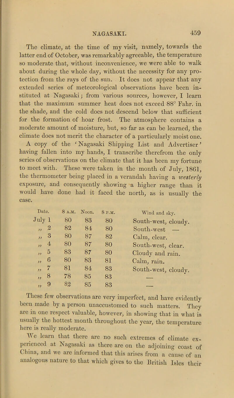 The climate, at the time of my visit, namely, towards the latter end of October, was remarkably agreeable, the temperature so moderate that, without inconvenience, we were able to walk about during the whole day, without the necessity for any pro- tection from the rays of the sun. It does not appear that any extended series of meteorological observations have been in- stituted at Nagasaki; from various sources, however, I learn that the maximum summer heat does not exceed 88° Fahr. in the shade, and the cold does not descend below that sufl&cient for the formation of hoar frost. The atmosphere contains a moderate amount of moisture, but, so far as can be learned, the cbmate does not merit the character of a partictilarly moist one. A copy of the 'Nagasaki Shipping List and Advertiser’ having fallen into my hands, I transcribe therefrom the only series of observations on the climate that it has been my fortune to meet with. These were taken in the month of July, 1861, the thermometer being placed in a verandah having a westerly exposure, and consequently showing a higher range than it would have done had it faced the north, as is usually the se. Date. 8 A.ir. Noon. 8 P.M. Wind and sky. July 1 80 83 80 South-west, cloudy. 2 82 84 80 South-west — 3 80 87 82 Calm, clear. 4 80 87 80 South-west, clear. 5 83 87 80 Cloudy and rain. 6 80 83 81 Calm, rain. 7 81 84 83 South-west, cloudy, 33 8 78 85 83 33 9 82 85 83 , These few observations are very imperfect, and have evidently been made by a person unaccustomed to such matters. They are in one respect valuable, however, in showing that in what is usually the hottest month throughout the year, the temperature here is really moderate. e learn that there are no such extremes of climate ex- perienced at Nagasaki as there are on the adjoining coast of China, and we are informed that this arises from a caiisc of an analogous nature to that which gives to the British Isles their