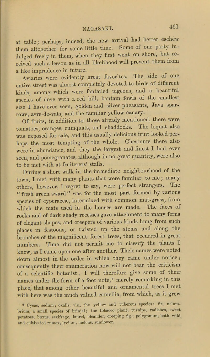 Nx^GAS AKX« at table; perhaps, indeed, the new arrival had better eschew them altogether for some little time. Some of our party in- dulged freely in them, when they first went on shore, but re- ceived such a lesson as in all likelihood will prevent them from a like imprudence in future. Aviaries were evidently great favorites. The side of one entire street was almost completely devoted to birds of different kinds, among which were fantailed pigeons, and a beautiful species of dove with a red bill, bantam fowls of the smallest size I have ever seen, golden and silver pheasants, Java spar- rows, avre-de-vats, and the familiar yellow canary. Of fr’uits, in addition to those already mentioned, there were tomatoes, oranges, cumquats, and shaddocks. The loquat also was exposed for sale, and this usually delicious fruit looked per- haps the most tempting of the whole. Chestnuts there also were in abundance, and they the largest and finest I had ever seen, and pomegranates, although in no great quantity, were also to be met with at fruiterers' stalls. During a short walk in the immediate neighbourhood of the town, I met with many plants that were familiar to me; many others, however, I regret to say, were perfect strangers. The “fresh green sward was for the most part formed by various species of cyperacese, intermixed with common mat-grass, from which the mats used in the houses are made. The faces of rocks and of dark shady recesses gave attachment to many ferns of elegant shapes, and creepers of various kinds hung from such places in festoons, or twisted up the stems and along the branches of the magnificent forest trees, that occurred in great numbers. Time did not permit me to classify the plants I knew, as I came upon one after another. Their names were noted down almost in the order in which they came under notice; consequently their enumeration now will not bear the criticism of a scientific botanist; I will therefore give some of their names under the form of a foot-note,* merely remarking in this place, that among other beautiful and ornamental trees I met with here was the much valued camellia, from which, as it gi’ew * Cycas, seduin j oxalis, viz., the yellow and tuberous species; fir, nelum- hrium, a small species of briujal j the tobacco plant, turnips, radishes, sweet potatoes, buxus, saxifrage, laurel, oleander, creeping fig; polygonum, both wild and cultivated rtiuicx, lycium, melons, sunllower.