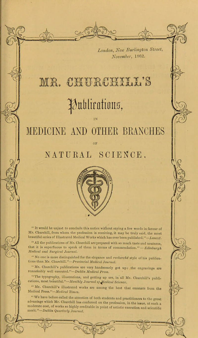 a c? Loudon, New BuTlington Street, November, 1802. OF NATUEAL SCIENCE “ It would be unjust to conclude this notice without saying n few words in favour of Mr. Churchill, from whom the profession is receiving, it may he truly said, the most beautiful series of Illustrated Medical Works which has ever been published.”—Lancet. “ All the publications of Jlr. Churchill are prepared with so much taste and neatness, that it is superfluous to speak of them in terms of commendation.” — Edinburgh Medical and Surgical Journal. “ No one is more distinguished for the elegance and recherchi style of his publica- tions than Mr. Churchill.”—Provincial Medical Journal. “Mr. Churchill’s publications arc very handsomely got up: the engravings are remarkably well executed.”—Dublin Medical Press. “The typography, illustrations, and getting up arc, in all Mr. Churchill’s publi- cations, most beautiful.”—Journal oj^ledicul Science. “ Mr. Churchill’s illustrated works arc among the best that emanate from the Medical Press.”—Medical Times. “ We have before called the attention of both students and practitioners to the great advantage which Mr. Churchill has conferred on the profession, in the issue, at such a moderate cost, of works so highly creditable in point of artistic execution and scientific merit.”—Dublin Quarterly Journal. MEDICINE AND OTHER BRANCHES