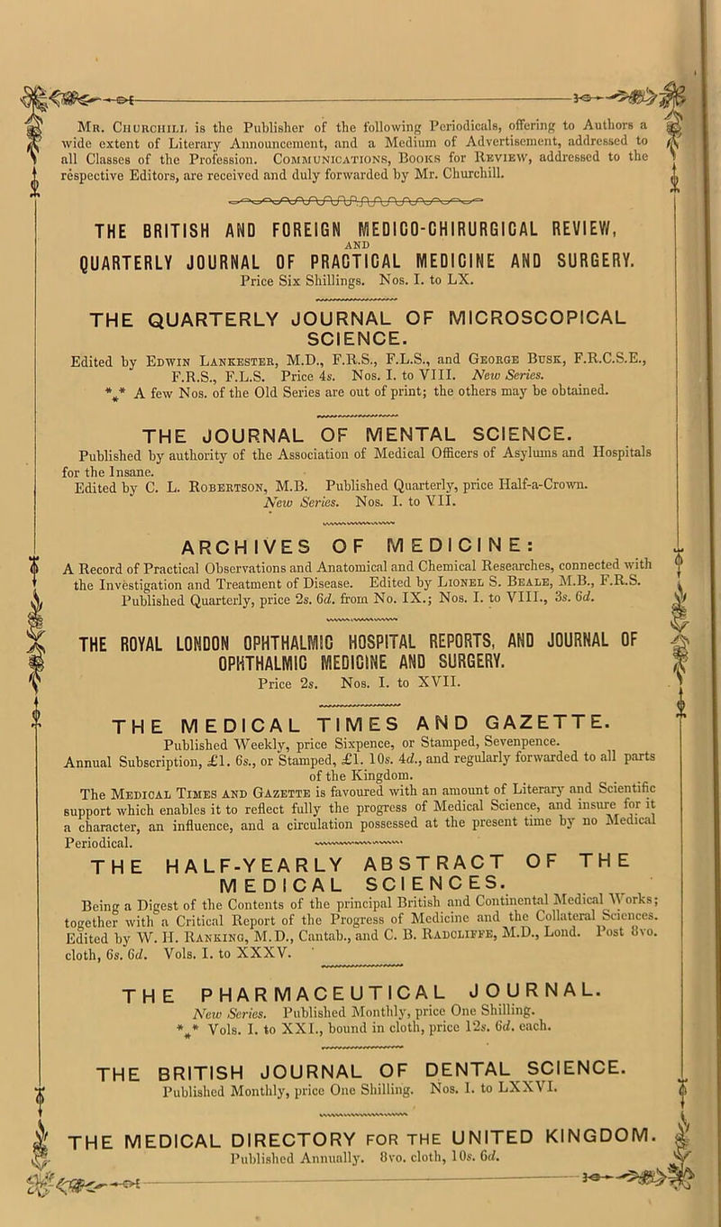 K©^_ -V©- 0 Mr. Churciiii.i, is the Publisher of the following Periodicals, offering to Authors a wide extent of Literary Announcement, and a Medium of Advertisement, addressed to all Classes of the Profession. Communications, Books for Review, addressed to the respective Editors, are received and duly forwarded by Mr. Churchill. i THE BRITISH AND FOREIGN MEDICO-CHIRURGICAL REVIEW, AND QUARTERLY JOURNAL OF PRACTICAL MEDICINE AND SURGERY. Price Six Shillings. Nos. I. to LX. THE QUARTERLY JOURNAL OF MICROSCOPICAL SCIENCE. Edited by Edwin Lankesteb, M.D., F.R.S., F.L.S., and George Busk, F.R.C.S.E., F.R.S., F.L.S. Price 4s. Nos. I. to VIII. New Series. A few Nos. of the Old Series are out of print; the others may be obtained. THE JOURNAL OF MENTAL SCIENCE. Published by authority of the Association of Medical Oificers of Asylmns and Hospitals for the Insane. Edited by C. L. Robertson, M.B. Published Quarterly, price Half-a-Crown. New Series. Nos. I. to VII. wvwwwwwv^ww ARCHIVES OF MEDICINE: A Record of Practical Observations and Anatomical and Chemical Researches, connected with the Investigation and Treatment of Disease. Edited by Lionel S. Beale, M.B., F.R.S. Published Quarterly, price 2s. 6(f. from No. IX.; Nos. I. to VIII., 3s. 6d. VWVSA. WVSVSAI THE ROYAL LONDON OPHTHALMIC HOSPITAL REPORTS, AND JOURNAL OF OPHTHALMIC MEDICINE AND SURGERY. Price 2s. Nos. I. to XVII. THE MEDICAL TIMES AND GAZETTE. Published Weekly, price Sixpence, or Stamped, Sevenpence. Annual Subscription, £1. 6s., or Stamped, £1. 10s. Ad., and regularly forwarded to all p.irts of the Kingdom. The Medical Times and Gazette is favoured with an amount of Literarj’^ and Scientific support which enables it to reflect fully the progress of Medical Science, and insure for it a character, an influence, and a circulation possessed at the present time by no nledical Periodical. THE HALF-YEARLY ABSTRACT OF THE MEDICAL SCIENCES. Being a Digest of the Contents of the principal British and Continental Medical V orks; together with a Critical Report of the Progress of Medicine and the Collateral Sciences. Edited by W. H. Ranking, M.D., Cantab., and C. B. Radcliffe, M.D., Loud. 1 ost ovo, cloth, 6s. Gd, Vols. I. to XXXV. THE PHARMACEUTICAL JOURNAL. New Series. Published Monthly, price One Shilling. Vols. I. to XXL, bound in cloth, price 12s. (id. each. THE BRITISH JOURNAL OF DENTAL SCIENCE. Published Monthly, price One Shilling. Nos. 1. to LXXVI. k THE MEDICAL DIRECTORY FOR THE UNITED KINGDOM. Published Annunllj'. 8vo. cloth, 10s. 6(L ^