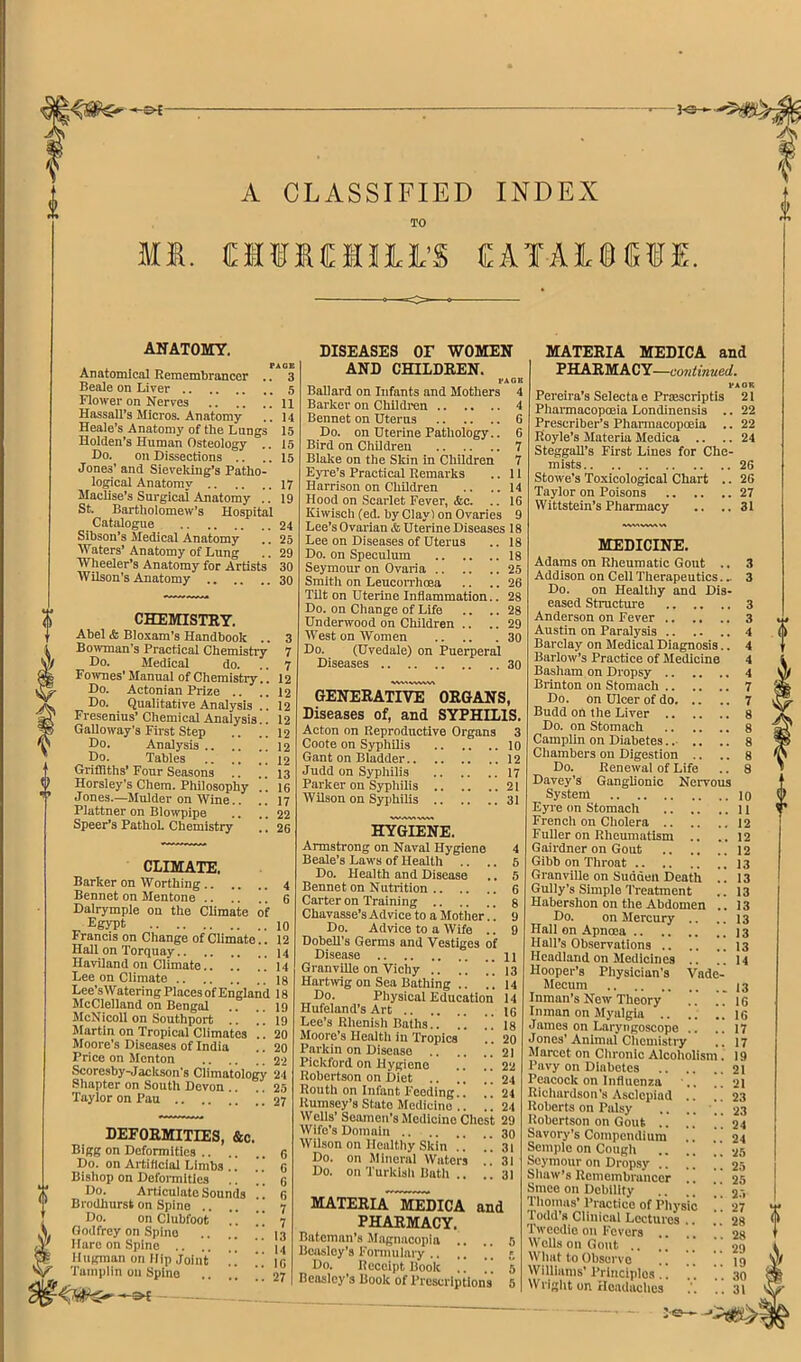 A CLASSIFIED INDEX TO M«. MfKCmi’S CATAlBfr®!. 0 i « 0 ANATOMY. Anatomical Remembrancer .. 3 Beale on Liver 5 Flower on Nerves ll Hassall’s Micros. Anatomy .. 14 Heale’s Anatomy of the Lungs 15 Holden’s Human Osteology .. 15 Do. on Dissections .. .. 15 Jones’ and Sieveldng’s Patho- logical Anatomy 17 Maclise’s Surgical Anatomy .. 19 St. Bartholomew’s Hospital Catalogue 24 Sibson’s Medical Anatomy .. 25 Waters’ Anatomy of Lung .. 29 Wheeler’s Anatomy for Artists 30 Wilson’s Anatomy 30 CHEMISTRY. Abel & Blo.vam’s Handbook .. 3 Bowman’s Practical Chemistry 7 Do. Medical do. .. 7 Fo^vnes’Manual of Chemistry.. 12 Do. Actonian Prize .. .. I2 Do. Qualitative Analysis .. 12 Fresenius’Chemical Analysis.. 12 Galloway's First Step .. .. 12 Do. Analysis 12 Do. Tables 12 Grifliths’ Four Seasons .. .. 13 Horsley’s Chera. Philosophy .. 16 Jones.—Mulder on Wine.. .. 17 Plattner on Blowpipe .. .. 22 Speer’s Pathoh Chemistry .. 26 CLIMATE. Barker on Worthing 4 Bennet on Mentone 6 Dalrymple on the Climate of ^ Egypt 10 Francis on Change of Climate.. 12 Hall on Torquay 14 Haviland on Climate 14 Lee on Climate 18 Lee’sWatering Places of England 18 McClelland on Bengal .. .. 19 McNicoll on Southport .. .. 19 Martin on Tropical Climates .. 20 Moore’s Diseases of India .. 20 Price on Menton 22 Scoresby-Jackson's Climatology 24 Shapter on South Devon .. .. 25 Taylor on Pan 27 deformities, &c. Bigg on Deformities .. .. Do. on Artificial Limbs .. Bishop on Defoimitles .. Do. Articulate Sounds !! Brodhurst on Spine Do. on Clubfoot Godfrey on Spine Hare on Spine .. .. , \ llugman on Hip Joint ” Tauiplin on Spine 6 C 6 6 7 7 13 It 16 27 DISEASES or WOMEN AND CHILDREN. PAOB Ballard on Infants and Mothers 4 Barker on Children 4 Bennet on Uterus 6 Do. on Uterine Pathology.. G Bird on Childreu 7 Blake on the Skin in Childreu 7 Eyre’s Practical Remarks .. 11 Harrison on Children .. ..14 Hood on Scarlet Fever, &c. .. 16 Kiwisch (ed. by Clay) on Ovaries 9 Lee’s Ovarian & Uterine Diseases 18 Lee on Diseases of Uterus .. 18 Do. on Speculum 18 Seymour on Ovaria 25 Smith on LeucoiThoea .. .. 26 Tilt on Uterine Inflammation.. 28 Do. on Change of Life .. .. 28 Underwood on Children .. .. 29 West on Women 30 Do. (Uvedale) on Puerperal Diseases 30 wv\^.ww\ GENERATIVE ORGANS, Diseases of, and SYPHILIS. Acton on Reproductive Organs 3 Coote on Syphilis 10 Gant on Bladder 12 Judd on Syphilis 17 Parker on Syphilis 21 Wilson on Syiihilis 31 HYGIENE. Armstrong on Naval Hygiene 4 Beale’s Laws of Health .. .. 6 Do. Health and Disease .. 5 Bennet on Nutrition 6 Carter on Training 8 Chavasse’s Advice to a Motlier.. 9 Do. Advice to a Wife .. 9 Dobell’s Germs and Vestiges of Disease 11 GranvUle on Vichy 13 Harrivig on Sea Bathing .. .! 14 Do. Physical Education 14 Hufeland’s Art lo Lee’s Rhenish Baths.. .. 18 Moore’s Heaith in Tropics .. 20 Parkin on Disease . 21 Pickford on Hygiene .. .. 22 Robertson on Diet ! 24 Routh on Infant Feeding.. .. 24 Rumsey’s State Medicine .. .. 24 Wells’ Seamen’s Medicine Chest 29 Wife’s Domnin 30 Wilson on Healthy Skin .. '.’.31 Do. on Mineral Waters .. 31 Do. on Turklsli Bath .. ..31 materia MEDICA and PHARMACY. Bateman’s Magnacopin .. .. 5 Beasley’s Fonmilary .. .. Do. Receipt Book .. 5 Beasley’s Book of Prescriptions 5 MATERIA MEDICA and PHARMACY—co7itinued. PAOK Pereira’s Selecta e Proescriptis 21 Pharmacopoeia Londinensis .. 22 Prescriber’s Phannacopoeia .. 22 Royle’s Materia Medica .. .. 24 Steggall’s First Lines for Che- mists 26 Stowe’s Toxicological Chart .. 26 Taylor on Poisons 27 Wittstein’s Pharmacy ,. ..31 MEDICINE. Adams on Rheumatic Gout .. 3 Addison on Cell Therapeutics... 3 Do. on Healthy and Dis- eased Structure 3 Anderson on Fever 3 Austin on Paralysis 4 Barclay on Medical Diagnosis.. 4 Barlow’s Practice of Medicine 4 Basham on Dropsy 4 Brinton on Stomach 7 Do. on Ulcer of do 7 Budd on the Liver 8 Do. on Stomach 8 Camplin on Diabetes.. .. .. 8 Chambers on Digestion .. .. 8 Do. Renewal of Life .. 8 Davey’s Ganglionic Nervous System 10 Eyre on Stomach 11 French on Cholera 12 Fuller on Rheumatism .. ..12 Gairdner on Gout 12 Gibb on Throat 13 Granville on Sudden Death .. 13 Gully’s Simple Treatment .. 13 Habershon on the Abdomen .. 13 Do. on Mercury .. .. 13 Hall on Apncea 13 Hail’s Observations 13 Headland on Medicines .. .. I4 Hooper’s Physician’s Vade- Mecum 13 Inman’s New Theory Inman on Myalgia James on Laryngoscope .. Jones’Animal Cliemistry Marcet on Chronic Alcoholism. Pavy on Diabetes Peacock on Influenza ., Richardson’s Asclepiad .. ]. Roberts on Palsy .. .. Robertson on Gout .. ,,  Savory’s Compendium Semple on Cough [ Seymour on Dropsy .. ,. ' ] Shaw’s Remembrancer Smeo on Debility .. '. Thomas’ Practice of piiysic ! ] Todd’s Clinical Lectures .. Tweedie on Fevers Wells on Gout .. .. What to Observe Williams’Principles .! Wright on Hoadaclics 16 16 17 17 19 21 21 23 23 24 24 25 25 25 2.-. 27 28 28 29 19 30 31