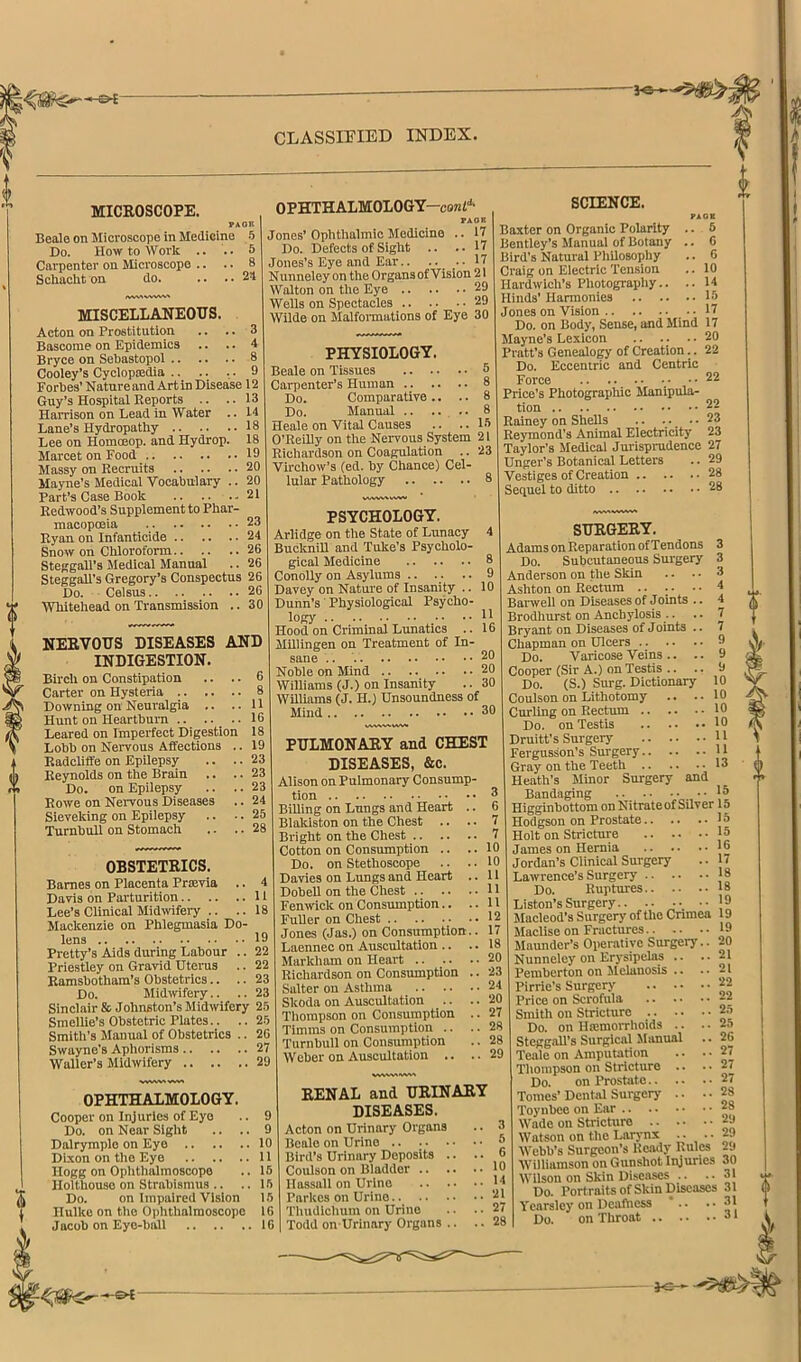 MICROSCOPE. PAon BeaJo on Microscope in Medicine 5 Do. How to Work .. .. 5 Carpenter on Microscope .. .. 8 Schacht on do. .. .. 24 IWV> MISCELLANEOUS. Acton on Prostitution .. .. 3 Bascome on Epidemics .. .. 4 Bryce on Sebastopol 8 Cooley’s Cyclopsedla 9 Forbes’ Nature and Art in Disease 12 Guy’s Hospital Reports .. .. 13 Harrison on Lead in Water .. 14 Lane’s Hydropathy 18 Lee on Homoeop. and Hydrop. 18 Marcet on Food 19 Massy on Recruits 20 Mayne’s Medical Vocabulary .. 20 Part’s Case Book 21 Redwood’s Supplement to Phar- macopoeia _ 23 Ryan on Infanticide 24 Snow on Chloroform 26 SteggaR’s Medical Manual .. 26 SteggaU’s Gregory’s Conspectus 26 Do. Celsus 26 Whitehead on Transmission .. 30 NERVOUS DISEASES AND INDIGESTION. Birch on Constipation .. .. 6 Carter on Hysteria 8 Downing on Neuralgia .. .. 11 Hunt on Heartburn .. .. .. 16 Leared on Imperfect Digestion 18 Lobb on Nervous Affections .. 19 Radoliffe on EpUepsy .. .. 23 Reynolds on the Brain .. .. 23 Do. on Epilepsy .. .. 23 Rowe on Nervous Diseases .. 24 Sieveking on Epilepsy .. .. 25 Turnbull on Stomach .. .. 28 OPHTHALMOLOGY—cont'^ FAOR Jones’ Ophthalmic Medicine .. 17 Do. Defects of Sight .. .. 17 Jones’s Eye and Ear.. ^7 N unneley on the Organs of Vision 21 Walton on the Eye 29 Wells on Spectacles 29 Wilde on Malfomiations of Eye 30 SCIENCE. PHYSIOLOGY. Beale on Tissues 5 Carpenter’s Human 8 Do. Comparative .. .. 8 Do. Manual .. .... 8 Heale on Vital Causes .. .. 13 O’Reilly on the Nervous System 21 Richardson on Coagulation .. 23 Virchow’s (ed. by Chance) Cel- lular Pathology 8 PAGE .. 8 .. 6 .. 6 .. 10 .. 14 20 22 22 .. 22 PSYCHOLOGY. Arlidge on the State of Lunacy 4 BuckniU and Tuke’s Psycholo- gical Medicine 8 Conolly on Asylums .. .. .. 9 Davey on Nature of Insanity .. 10 Dunn’s' Physiological Psycho- logy ..11 Hood on Criminal Lunatics .. 16 MUIingen on Treatment of In- sane .. 20 Noble on Mind 20 Williams (J.) on Insanity .. 30 Williams (J. H.) Unsoundness of Mind 30 OBSTETRICS. Barnes on Placenta Prtevia .. Davis on Parturition Lee’s Clinical Midtvifery .. ., Mackenzie on Phlegmasia Do- lens Pretty’s Aids during Labour . Priestley on Gravid Uterus Ramsbotham’s Obstetrics.. . Do. Midwfery.. . Sinclair & Johnston’s Midwifery 25 Smellie’s Obstetric Plates.. .. 25 Smith’s Manual of Obstetrics .. 26 Swuyne’s Aphorisms 27 Waller’s Midwifery 29 PULMONARY and CHEST DISEASES, &c. Alison on Pulmonary Consump- tion 3 Billing on Lungs and Heart .. 6 Blalciston on the Chest .. .. 7 Bright on the Chest 7 Cotton on Consumption .. .. 10 Do. on Stethoscope .. .. 10 Davies on Lungs and Heart .. 11 Dobell on the Chest U Fenwick on Consumption.. ..11 FuUer on Chest 12 Jones (Jas.) on Consumption.. 17 Laennec on Auscultation .. .. 18 Markham on Heart .. .. .. 20 Richardson on Consumption .. 23 Salter on Asthma 24 Skoda on Auscultation Thompson on Consumption Timms on Consumption .. Turnbull on Consumption Weber on Auscultation .. Baxter on Organic Polarity Bentley’s Manual of Botany Bird’s Natural Philosophy Craig on Electric Tension Hardwich’s Photography.. Hinds’ Harmonies 18 Jones on Vision Do. on Body, Sense, and Mind 17 Jlayne’s Lexicon .. .. Pratt’s Genealo^ of Creation Do. Eccentric and Centric Force .. ..... •.• • • Price’s Photographic Manipula- tion Rainey on Shells 23 Reymond’s Animal Electricity 23 Taylor’s Medical Jurisprudence 27 Unger’s Botanical Letters .. 29 Vestiges of Creation 28 Sequel to ditto 28 SURGERY. Adams on Reparation ofTendons 3 Do. Subcutaneous Surgery 3 Anderson on the Skin .. .. 3 Ashton on Rectum 4 Banvell on Diseases of Joints .. 4 Brodhurst on Anchylosis .. .. 7 Bryant on Diseases of Joints .. 7 Chapman on Ulcers 9 Do. Varicose Veins .. .. 9 Cooper (Sir A.) on Testis .. .. 9 Do. (S.) Surg. Dictionary 10 Coulson on Lithotomy .. ..10 Curling on Rectum 10 Do. on Testis 10 Druitt’s Surgery jj Fergusson’s Surgery 11 Gray on the Teeth 13 Heath’s Minor Surgery and Bandaging 18 Higginbottom onNitrateofSUver 15 Hodgson on Prostate 18 Holt on Stricture 15 James on Hernia 16 Jordan’s Clinical Surgery .. [7 Lawrence’s Surgery |8 Do. Ruptures 18 Liston’s Surgery.. .. ... '9 Macleod’s Surgery of the Cnmea 19 Maclise on Fractures 19 Maundcr’s Operative Surgery.. 20 !. 21 vw^vs OPHTHALMOLOGY. Cooper on Injuries of Eye .. 9 Do. on Near Sight .. .. 9 Dalrymplo on Eye 10 Dixon on the Eye 11 Hogg on Ophthalmoscope .. 15 Holthouse on Strabismus .. .. 15 Do. on Impaired Vision 15 Ilulke on the Ophthalmoscope 10 Jacob on Eye-ball 16 20 27 28 28 29 RENAL and URINARY DISEASES. Acton on Urinary Organs .. 3 Beale on Urine 8 Bird’s Urinary Deposits .. .. 6 Coulson on Bladder 10 Ilassall on Urine It Parkes on Urine 21 Thudichum on Urine .. .. 27 Todd on-Urinary Organs .. .. 28 Nunneley on Erysipelas Pemberton on Melanosis Pirrie’s Surgery 22 Price on Scrofula ;2 Smith on Stricture .... Do. on Hsemorrhoids .. SteggaU’s Surgical Manual Teale on Amputation Thompson on Stricture .. Do. on Prostate.. .. Tomes’ Dental Surgery .. Toynbee on Ear Wade on StricUiro 2j Watson on the Larjmx ;• •• 29 Webb’s Surgeon’s Reatly Rules p Williamson on Gunshot Injuries 30 Wilson on Skin Diseases .. .. 31 Do. Portraits of Skin Diseases 31 Yearslcy on Dcafticss ’ .. ..31 Do. on Throat 25 25 26 27 27 27 28 28 .. 31 •