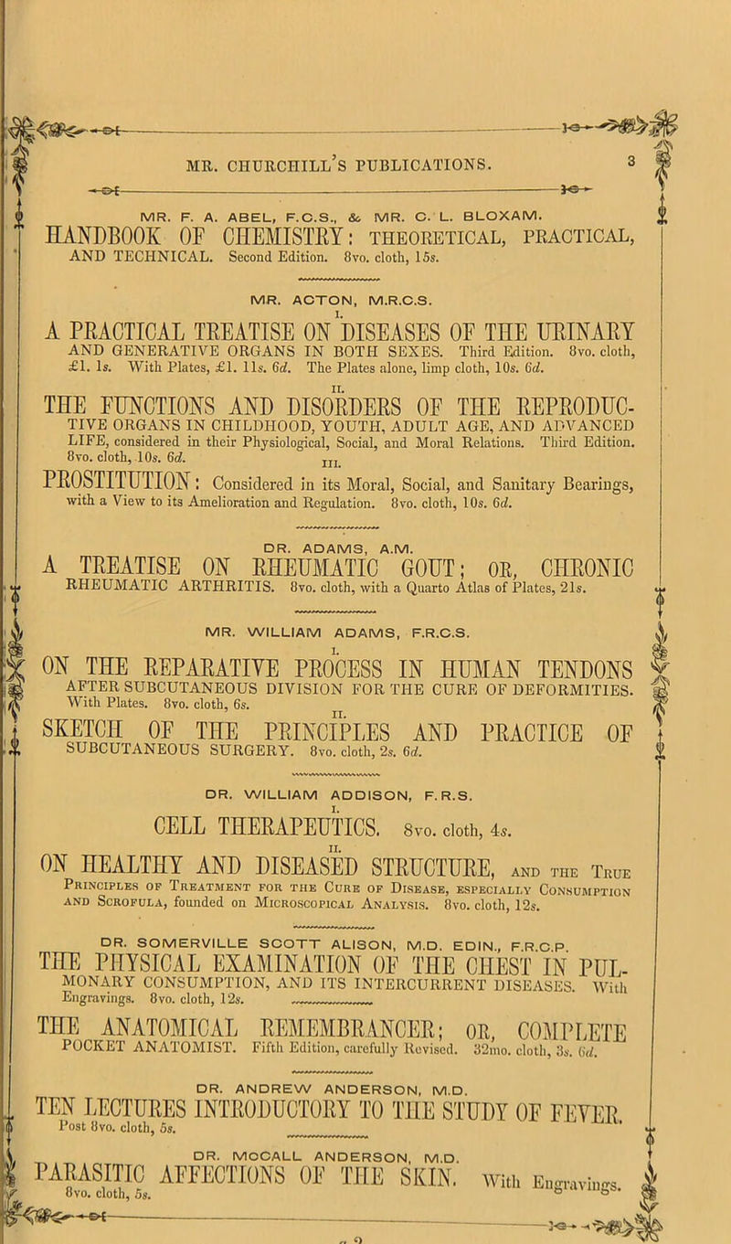 DR. ADAMS, A.M. A TEEATISE ON EHEUMATIC GOUT; OE, CHEONIO RHEUMATIC ARTHRITIS. 8vo. cloth, with a Quarto Atlas of Plates, 21s. MR. WILLIAM ADAMS, F.R.C.S. ON THE EEPAEATIVE PEOCESS IN HUMAN TENDONS AFTER SUBCUTANEOUS DIVISION FOR THE CURE OF DEFORMITIES. With Plates. 8vo. cloth, 6s. II. SKETCH OE THE PEINCIPLES AND PEACTICE OE SUBCUTANEOUS SURGERY. 8vo. cloth, 2s. DR. WILLIAM ADDISON, F. R.S. CELL THEEAPEUTICS. 8vo. doth, 4.. ON HEALTHY AND DISEASED STEUCTUEE, and the True Principles of Treatment for the Cure of Disease, especially Consumption AND Scrofula, founded on Microscopical Analysis. 8vo. cloth, 12s. DR. SOMERVILLE SCOTT ALISON, M.D. EDIN, FRCP THE PHYSICAL EXAMINATION OE THE CHEST' IN PUL- MONARY consumption, and its intercurrent diseases. With Engravings. 8vo. cloth, 12s. THE ANATOMICAL EEJIEMBRANCEE; OB, COMPLETE POCKET ANATOMIST. Fifth Edition, carefully Revised. 32ino. cloth, 3s. (id. DR. ANDREW ANDERSON, M.D. .. TEN LECTUEES INTEODUCTOEY TO THE STUDY OE FEYEE “ Post 8vo. cloth, 5s. ’ DR. MCCALL ANDERSON, M.D. PARASITIC AFFECTIONS OF THE SKIN, with Eu.r„vi 8vo, cloth, 5s. MR. F. A. ABEL, F.C.S., & MR. C. L. BLOXAM. HANDBOOK OF CHEMISTEY: theoretical, practical, AND TECHNICAL. Second Edition. 8vo. cloth, 15s. MR. ACTON, M.R.C.S. A PEACTICAL TEEATISE On'dISEASES OF THE UEINAEY AND GENERATIVE ORGANS IN BOTH SEXES. Third Edition. 8vo. cloth, £1. Is. With Plates, £1. 11s. 6d. The Plates alone, limp cloth, 10s. 6d. THE FUNCTIONS AND DISOEDEES OF THE EEPEODUC- TIVE ORGANS IN CHILDHOOD, YOUTH, ADULT AGE, AND ADVANCED LIFE, considered in their Physiological, Social, and Moral Relations. Third Edition. 8vo. cloth, 10s. 6d. jjj PEOSTITUTION: Considered in its Moral, Social, and Sanitary Bearings,