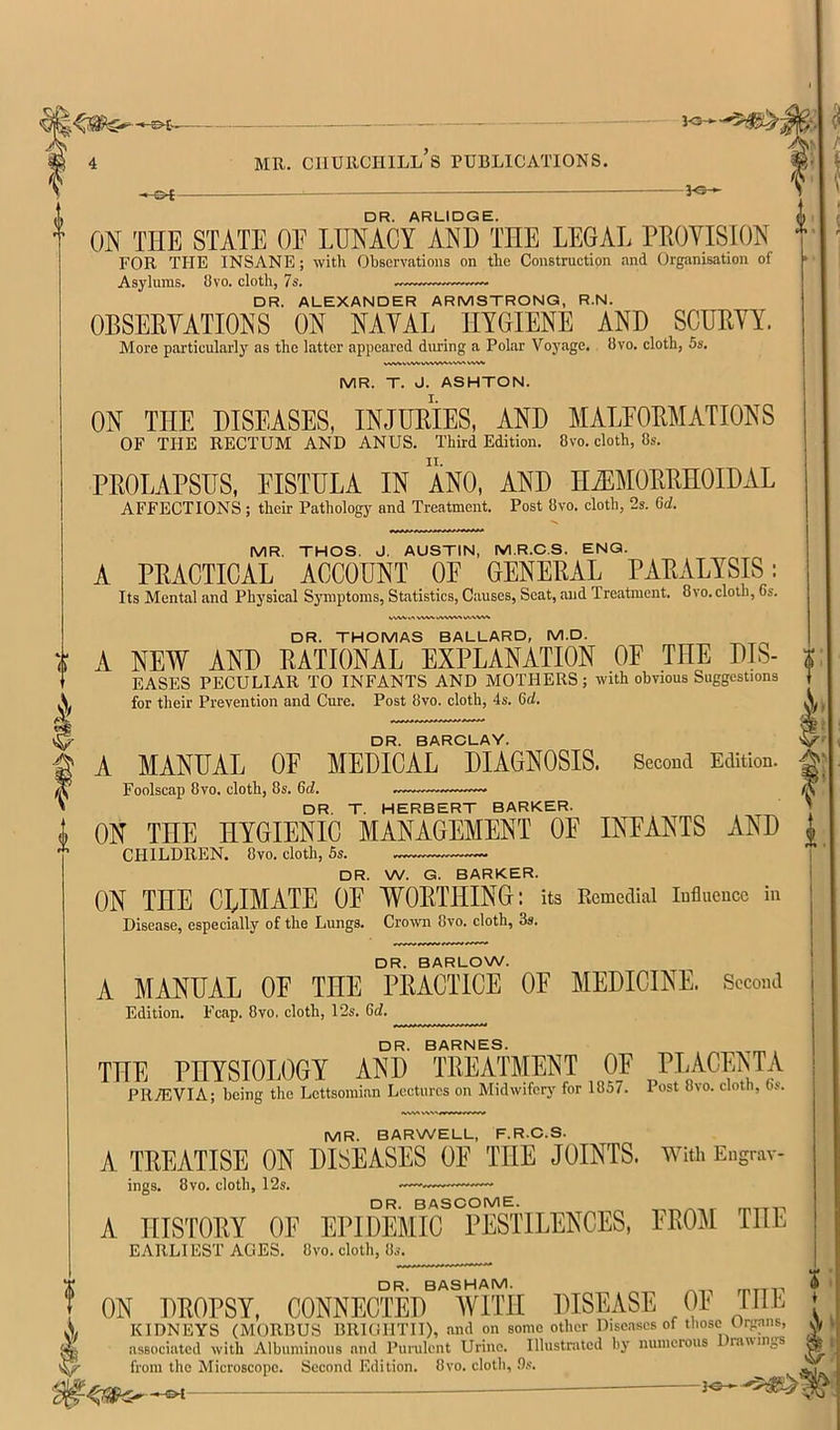 -I©- DR. ARLIDGE. ON THE STATE OF LUNACY AND THE LEGAL PROVISION FOR THE INSANE; with Observations on the Construction and Organisation of Asylums. Ovo. cloth, 7s. DR. ALEXANDER ARMSTRONG, R.N. OBSERVATIONS ON NAVAL HYGIENE AND SCURVY. More particularly as the latter appeared during a Polar Voyage, bvo. cloth, 5s. WVVVV>^ MR. T. J. ASHTON. ON THE DISEASES, INJURIES, AND MALEORMATIONS OF THE RECTUM AND ANUS. Third Edition. 8vo. cloth. Os. PROLAPSUS, VISTULA IN ANO, AND HiEMORRHOIDAL AFFECTIONS ; their Pathology and Treatment. Post Ovo. cloth, 2s. 6d. MR. THOS. J. AUSTIN, MR.C.S. ENG. A PRACTICAL ACCOUNT OF GENERAL PARALYSIS: Its Mental and Physical Symptoms, Statistics, Causes, Seat, and Treatment. 8vo.cloth, 6s. .A vWN. DR. THOMAS BALLARD, M.D. A NEW AND RATIONAL EXPLANATION OF THE DIS- EASES PECULIAR TO INFANTS AND MOTHERS; with obvious Suggestions for their Prevention and Cure. Post Ovo. cloth, 4s. 6rf. DR. BAROLAY. A MANUAL OF MEDICAL DIAGNOSIS. Second Edition. Foolscap Ovo. cloth. Os. DR. T. HERBERT BARKER. ON THE HYGIENIC MANAGEMENT OF INFANTS AND CHILDREN. Ovo. cloth, Ss. DR. W. G. BARKER. ON THE CLIMATE OF WORTHING: its Eemedial influence in Disease, especially of the Lungs. Crown Ovo. cloth, 3s. DR. BARLOW. A MANUAL OF THE PRACTICE OF MEDICINE. Second Edition. Fcap. Ovo. cloth, 12s. 6d. DR. BARNES. THE PHYSIOLOGY AND TREATMENT OF PLACEm PRyEVIA; being the Lettsomian Lectures on Midwiferj' for 1057. Post Ovo. cloth, 6.«. MR. BARWELL, F.R.C.S. A TREATISE ON DISEASES OF THE JOINTS. With Engrav- ings. Ovo. cloth, 12s. —~— DR. BASCOME. mTTi-i A HISTORY OF EPIDEMIC PESTILENCES, FROM THE EARLl EST AGES. Ovo. cloth. Os. DR BASHAI^. ON DROPSY, CONNECTED WITH DISEASE OF THE KIDNEYS (MORBUS BRIOHTII), and on some other Dise.ascs of those Urgans, associated with Albuminous and Purulent Urine. Illustrated by numerous ranings from the Microscope. Second Edition. Ovo. clotli, 9s. vh| i i; »