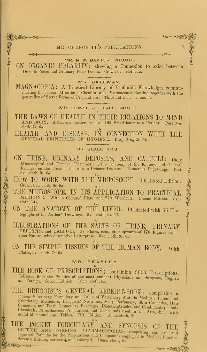 -f©-< MR. Churchill’s publications. >-&*- -JO- MR. H. F. BAXTER, M.R.C.S.L. ON ORGrANIC POLARITY; showing a Connexion to exist between Organic Forces and Ordinary Poliir Forces. Crown 8vo. cloth, 5s. MR. BATEMAN. MAGNACOPIAl A Practical Library of Profitable Knowledge, coniuin- nicating the general Minutiae of Chemical and Ph.armaceutic Routine, together with the generalitj'^ of Secret Forms of Preparations. Third Edition. 18mo. Cs. MR. LIONEL J. BEALE. M.R.C.S. THE LAWS OE HEALTH IN THEIR RELATIONS TO MIND AND BODY. A Series of Letters from an Old Practitioner to a Patient. Post 8vo. cloth, 7s. 6d. jj HEALTH AND DISEASE, IN CONNECTION WITH THE GENERAL PRINCIPLES OF HYGIENE. Fcap. 8vo., 2s. 6<L DR. BEALE, F.R.S. I. ON URINE, URINARY DEPOSITS, AND CALCULI: tbsh- Microscopical and Chemical E.xamination; the Anatomy of the Kidney, and General Rem.arks on the Tre.atment of certain Urinary Diseases. Numerous Engravings. Post 8vo. cloth, 8s. 6d. JJ HOW TO WORK WITH THE MICROSCOPE. lUustrateil Edition. Crown 8vo. cloth, 5s. 6rf. jjj THE MICROSCOPE, IN ITS APPLICATION TO PRACTICAL MEDICINE. With a Coloured Plate, and 270 Woodcuts. Second Edition. 8vo- cloth, 14s. jy ON THE ANATOMY OF THE LITER. Illnstrated with 66 Pho- tographs of the Author’s Drawings. 8vo. cloth, Cs. 6d, ILLUSTRATIONS OF THE SALTS OF URINE, URINARY DEPOSITS, .and CALCULI. 37 Plates, containing upwards of 170 Figures copied from Nature, with descriptive Letterpress. 8vo. cloth, 9s. 6d. vr. ON THE SIMPLE TISSUES OF THE HUMAN BODY. With Plates, 8vo. cloth, 7s. 6d. MR. BEASLEY. I. THE BOOK OF PRESCRIPTIONS; containing 3000 Prescriptions. Collected from the Practice of the most eminent Physicians and Surgeons, English and Foreign. Second Edition. 18mo. cloth, 6s. ° THE DRUGGIST’S GENERAL'RECEIP'T-BOOK; com,,mi„. a copious 'Veterinary Formulary and Table of Veterinary Materia Medica; Patent*^and Proprietary Medicines, Druggists’ Nostrums, &c.; Perfumery, Skin Cosmetics Hair Cosmetics, and Teeth Cosmetics; Bevor.agos, Dietetic yirticlcs, and Condiments; Trade Chemicals, Miscellaneous Preparations and Compounds used in the Arts &c.- with useful Memoranda and Tables. Fifth Edition. 18mo. cloth, (is. ’ ' ’ III. ^ THE POCKET FORMULARY AND SYNOPSIS OF THF ! BRITISH AND FOREIGN PHARMACOPfEIAS; comprising stiu.dard and \ sTnir Compounds employed in Medical Practice 5 Seicnth Edition, correctei^ and enlarged. 18mo. cloth, Os. ^ —SH ■