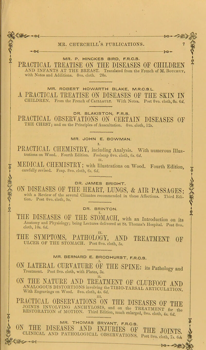 — — V MR. P. HINCKES BIRD, F.R.C.S. PEACTICAL TEEATISE ON THE DISEASES OF CHILDEEN ^ AND INFANTS AT THE BREAST. Translated from the French of M. Bouchot, with Notes and Additions. 8vo. cloth. 20s. MR. ROBERT HOWARTH BLAKE, M.R.C.S.L. A PEACTICAL TEEATISE ON DISEASES OF THE SKIN IN children. From the French of Caillault. With Notes. Post 8vo. cloth, 8s. 6d. □ R. BLAKISTON, F.R.S. PEACTICAL OBSEEYATIONS ON CEETAIN DISEASES OF THE CHEST; and on the Principles of Auscultation. 8vo. cloth, 12s. MR. JOHN E. BOWMAN. I. PEACTICAL CHEMISTEY, including Analysis. With numerous Ulus- trations on Wood. . Fourth Edition, Foolscap 8vo, cloth, 6s. 6c/. II. MEDICAL CHEMISTEY; with illustrations on Wood. Fourth Edition carefully revised. Fcap. 8vo. cloth, 6s. 6d. ’ DR. JAMES BRIGHT. ON DISEASES OF THE HEAET, LUNGS, & AIE PASSAGES; with a Review of the several Climates recommended in these Aifections. Third Edi- tion.- Post 8vo. cloth, 9s.' DR. BRINTON. THE DISEASES OF THE STOMACH, ^ith a» mi,-od,,cion on its .rnatomy and Physiology; being Lectures delivered at St. Tlioraas's HospiUl. Post Cvo cloth, IO5. 6d, THE SYMPTOMS, PATHOLOGY, AND TREATMENT OF ULCER OP THE STOMACH. Post 8vo. cloth, Ss. MR. BERNARD E. BRODHURST, F.R.C.S. ON LATERAL CDRTATURE OF THE SPINE 1 its Pathology and Treatment. Post 8vo. cloth, with Plates, 3s. ON THE NATUEE AND TEEATMENT OF CLUBFOOT AND analogous DISTORTIONS involving the TIBIO-TARSAL ARTICULATION With Engravings on Wood. 8vo. cloth, 4&'. 6c/. III. PEACTICAL OBSEEYATIONS ON THE DISEASES OF THE JOINTS INVOLVING ANCHYLOSIS, and on the TREATMENT fnt 7i RESTORATION of MOTION. Third Edition, much enlarged, 8vm cloth, 4s.^6d. ^ MR. THOMAS BRYANT, FRCS ON THE DISEASES AND INJUEIES OF THE JOINTS CLINICAL AND PATHOLOGICAL OBSERVATIONS. Post 8m clot!,!7s. 6^; 'S t