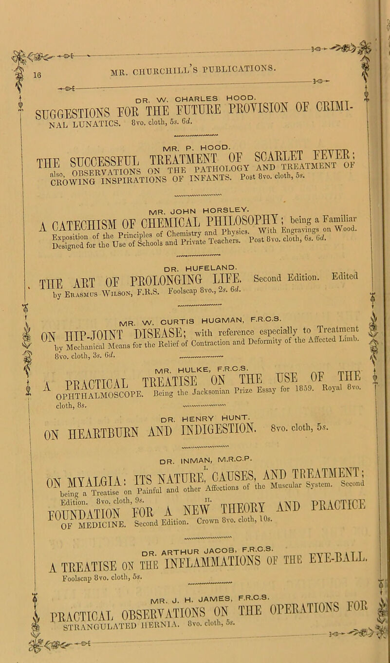 16 MR. CIIURCHILLS TUBLICATIONS. dr W. CHARLES HOOD. SUGGESTIONS FOB THE FUTURE PEOTISION OF CRIMI- NAL LUNATICS. 8vo. cloth, 6s. 6cZ. TTTu QTTPr'Ti'^i^^'RTTT, TREATMENT OE SCAELET EEYEE; ON rat pathology and trkatment of CTOw“nG INSPIRATIONS OF INFANTS. Po.t 0v«. *th, 5.. MR. JOHN HORSLEY. A CATECHISM OF, CHEMICAL dr. hufeland. TTTE AET OE PEOLONOING LIEE. Second Edition. Edited by Euasmus Wilson, F.R.S. Foolscap 8vo., 2s. 6</. MR. W. CURTIS HUQMAN, F.R.C.S. A nisr TTTP TOTNT DISEASE; with reference especially to Treatment ^ ^icldcil Molns for t!?e Relief of Contraction and Deformity of the Affected Limb. ^ 8vo. cloth, 3s. Qd. A practical TREATISE ON THE USE OF THE | ^ OPOTrSmOSCOPE. Bring .1.. fctani.n Prbc teaj fri !«5!>- B«J«1 «... | cloth, 8s. vw> dr. henry hunt. ON HEARTBURN AND INDIGESTION. Sto. doii,, 5». DR. INMAN, M.R.C.P. AM mvatptv* TT^ ]*IYTDEE causes, AUD TFlEATMEisT, FOraDATIor'FOR A NEW THEORY AND PRACTICE '^TmEDIcYnE. SdEdilbn. C,.«. 8v.. —, lO- DR. ARTHUR JACOB, F.R.C.S. t* A T T A TEEATISE ON THE INFLAMMATIONS OP THE ElE-E. . . Foolscap 8vo. cloth, 5s. PRACTICAL OBSERVATIONS On/ THE OPER.VTIONS FOE ^ STR.\NOULATED HERNIA. 8vo. cloth, os. 3^—