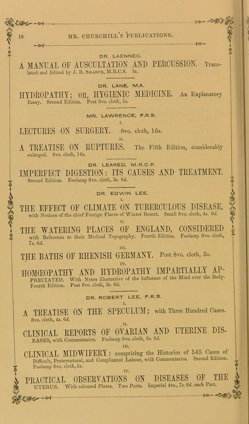 DR. LAENNEC. A MANUAL or AUSCULTATION AND PEECUSSION. Trans- lated and Edited by J. B. Sharpe, M.R.C.S. .3s. DR. LANE, M.A. UTDEOPATHY; OE, HYGIENIC MEDICINE. An Explanatory Essay. Second Edition. Post 8vo. cloth, 5s. MR. LAWRENCE, F.R.S. I. LECTUEES ON SUEGEEY. 8vo. doth, i6s. II. A TEE ATI SE ON EUPTUEES. The Fifth Edition, considerably enlarged. 8vo. cloth, 16s. DR. LEARED, M.R.C.P. IMPEEFECT DIGESTION; ITS CAUSES AND TREATMENT. Second Edition. Foolscap 8vo. cloth, 3s. 6d. DR. EDWIN LEE. THE EFFECT OF CLIMATE ON TUBEECULOUS DISEASE, with Notices of the chief Foreign Places of Winter Resort. Small 8vo. cloth, 4s. 6d. THE WATEEING PLACES OF ENGLAND, CONSIDEEED with Reference to their Medical Topography. Fourth Edition. Foolscap 8vo. cloth, 7s. 6(f. III. THE BATHS OF EHENISH GEEMANY. Post.Svo. doth, 3s. HOMEOPATHY AND HYDEOPATHY IMPAETIALLY Ap- preciated. With Notes illustrative of the Influence of the Mind over the Body. Fourth Edition. Post 8vo. cloth, 3s. 6d. DR. ROBERT LEE, F.R.S. I. A TEEATISE ON THE SPECULUM; with Three Hundred Cases. 8vo. cloth, 4s. 6cl. CLINICAL EEPOETS OF OYAEIAN AND UTEEINE DIS- EASES, with Commentaries. Foolscap 8vo. cloth, 6s. 6rf. III. CLINICAL MIDWIFEEY : comprising the Histories of 545 Cases of Difficult, Preternatural, and Complicated Labour, with Commentaries. Second Edition. Foolscap 8vo. cloth, 5s, IV. PRACTICAL OBSERVATIONS ON DISEASES OF THE UTERUS. With coloured Plates. Two Parts. Imperial 4to., 7s. 6(f. each Part.