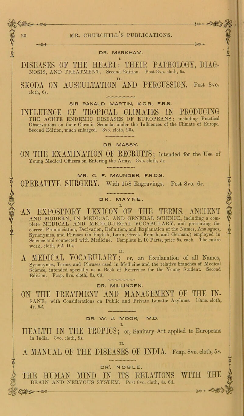 ©4- 20 MR. CHURCHILL S PUBLICATIONS. 0 -of- -^e- DR. MARKHAM, DISEASES OE THE TIEAETTHEIR PATHOLOGY, DIAG- NOSIS, and TREATMENT. Second Edition. Post 8vo. cloth, 6s. SKODA ON AUSCULTATION and PERCUSSION. Post 8vo. cloth, 6s. SIR RANALD MARTIN, K.C.B., F.R.S. INFLUENCE OF TROPICAL CLIMATES IN PRODUCING THE ACUTE ENDEMIC DISEASES OF EUROPEANS; including Practical Observations on their Chronic Sequelae under the Influences of the Climate of Europe. Second Edition, much enlarged. 8vo. cloth, 20s. DR. MASSY. ON THE EXAMINATION OF RECRUITS; intended for the Use of Young Medical Officers on Entering the Army. 8vo. cloth, 5s. MR. C. F. MAUNDER, F.R.C.S. OPERATIVE SURGERY. With 158 Engravings. Post 8vo. 6s. DR. M A YN E. AN EXPOSITORY LEXICONOF THE TERMS, ANCIENT AND MODERN, IN MEDICAL AND GENERAL SCIENCE, including a com- plete MEDICAL AND MEDICO-LEGAL VOCABULARY, and presenting the correct Pronunciation, Derivation, Definition, and Explanation of the Names, Analogues, Synonymes, and Phrases (in English, Latin, Greek, French, and German,) employed in Science and connected with Medicine. Complete in 10 Parts, price 5s. each. The entire work, cloth, £2. 10s. II. A MEDICAL VOCABULARY ; or, an Explanation of all Names, Synonymes, Terms, and Phrases used in Medicine and the relative branches of Medical Science, intended specially as a Book of Reference for the Yoimg Student Second Edition. Fcap. 8vo. cloth, 8s. 6d. DR. MILLINGEN. ON THE TREATMENT AND MANAGEMENT OF THE IN- SANE; with Considerations on Public and Private Lunatic Asjdums. 18mo. cloth, 4s. 6d. DR. W. J. MOOR, M.D. HEALTH IN THE TROPICS; or, Sanitary Art applied to Europeans in India. 8vo. cloth, 9s. II. A MANUAL OE THE DISEASES OF INDIA. Fc.ap. 8vo. doth, 5^.