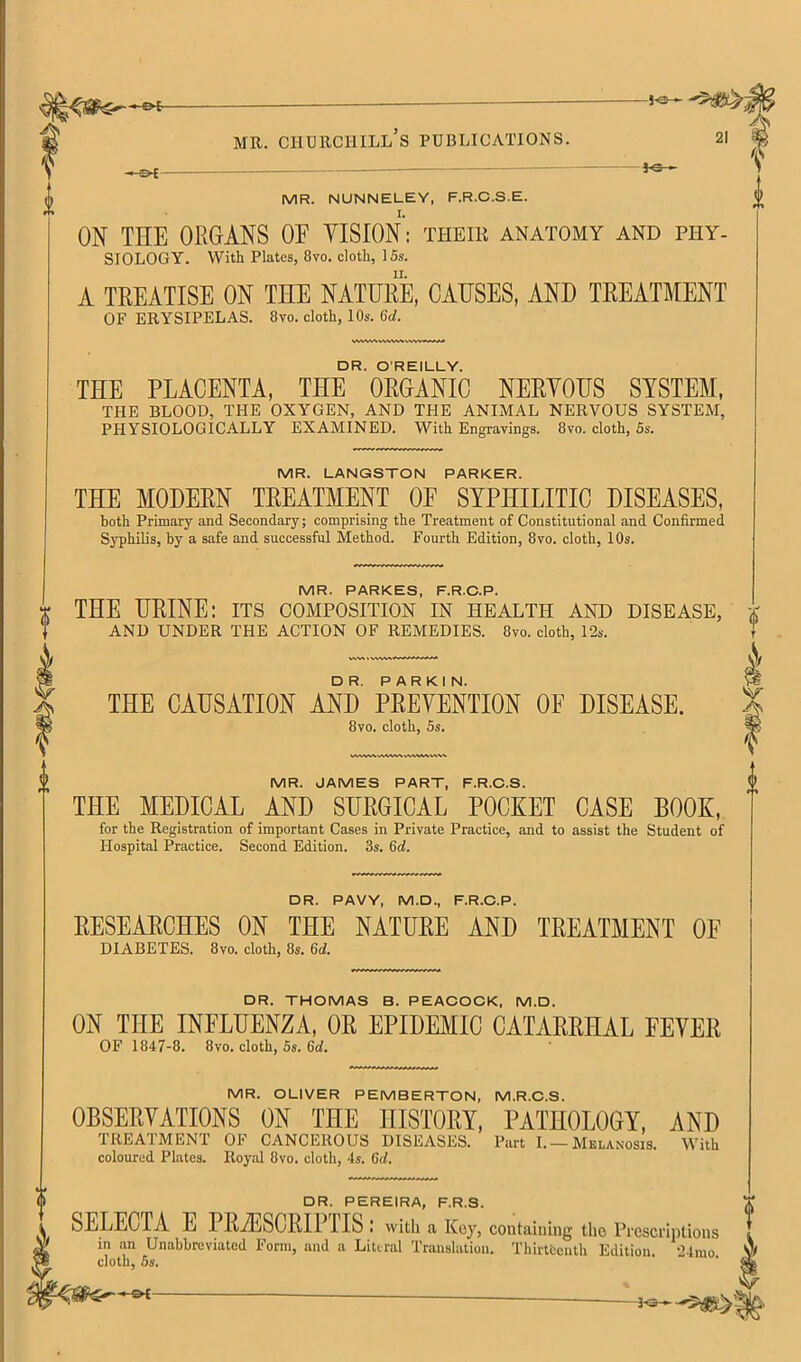 JC-- MR. NUNNELEY, F.R.C.S.E. ON THE OBGANS OF VISION’: their anatomy and phy- siology. With Plates, 8vo. cloth, 15s. A TREATISE ON THE NATURE, CAUSES, AND TREATMENT OF erysipelas. 8vo. cloth, 10s. 6d. DR. O'REILLY. THE PLACENTA, THE ORGANIC NERVOUS SYSTEM, THE BLOOD, THE OXYGEN, AND THE ANIMAL NERVOUS SYSTEM, PHYSIOLOGICALLY EXAMINED. With Engravings. 8vo. cloth, 5s. MR. LANGSTON PARKER. THE MODERN TREATMENT OF SYPHILITIC DISEASES, both Primary and Secondary; comprising the Treatment of Constitutional and Confirmed Syphilis, by a safe and successful Method. Fourth Edition, 8vo. cloth, 10s. MR. PARKES, F.R.O.P. THE URINE: its composition in health and disease, AND UNDER THE ACTION OF REMEDIES. 8vo. cloth, 12s. DR. PARKIN. THE CAUSATION AND PREVENTION OF DISEASE. 8vo. cloth, 5s. MR. JAMES PART, F.R.O.S. THE MEDICAL AND SURGICAL POCKET CASE BOOK, for the Registration of important Cases in Private Practice, and to assist the Student of Hospital Practice. Second Edition. 3s. 6d. DR. PAVY, M.D., F.R.C.P. RESEARCHES ON THE NATURE AND TREATMENT OF DIABETES. 8vo. cloth, 8s. 6d. DR. THOMAS B. PEACOCK. M.D. ON THE INFLUENZA, OR EPIDEMIC CATARRHAL FEVER OF 1847-8. 8vo. cloth, 5s. 6d. MR. OLIVER PEMBERTON, M.R.C.S. OBSERVATIONS ON THE HISTORY, PATHOLOGY, AND TREATMENT OF CANCEROUS DISEASES. Part I.—Melanosis. With coloured Plates. Royal 8vo. cloth, 4s. 6d. DR. PEREIRA, F.R.3. SELECTA E PRiESCRIPTIS: with a Key, containing the Prescriptions in an Unabbreviated Form, and a Literal Translation, Tliirteenth Edition. 21mo V/ cloth, 5s. ‘ % -3^3— —