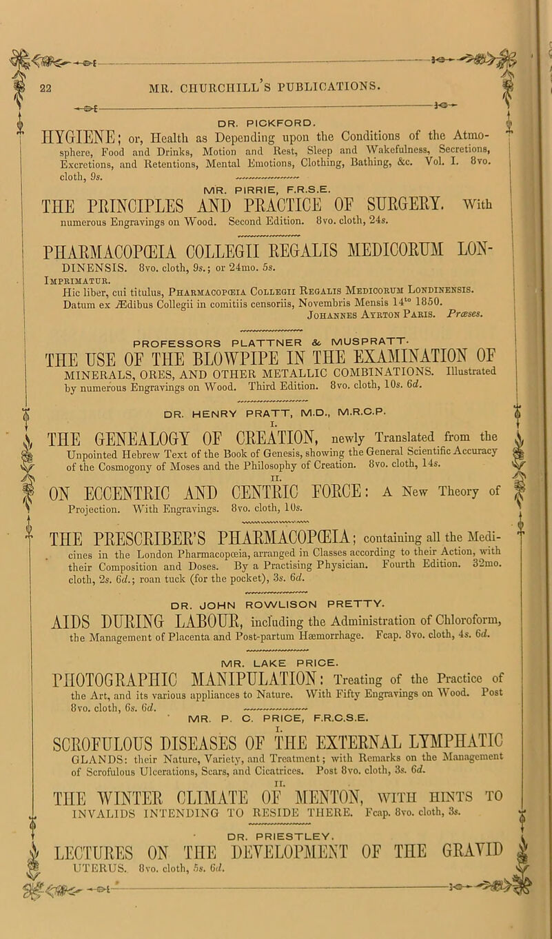 80 DR. PICKFORD. HYGIENE I or, Health as DepcDcling upon the Conditions of the Atmo- sphere, Food and Drinks, Motion and Rest, Sleep and Wakefulness, Secretions, Excretions, and Retentions, Mental Emotions, Clothing, Bathing, &c. Vol. I. 8vo. cloth, 9s. MR. PIRRIE, F.R.S.E. THE PRINCIPLES AND PRACTICE OF SURGERY. With numerous Engravings on Wood. Second Edition. 8vo. cloth, 24s. PHARMACOPCEIA COLLEGII REGALIS MEDICORUM LON- DINENSIS. 8vo. cloth, 9s.; or 24mo. 5s. Impeimatuk. Hie liber, cui titulus, Pharmacopceia Collegii Reqalis Medicorum Londinensis. Datum ex jEdibus Collegii in comitiis censoriis, Novembris Mensis 14*“ 1850. Johannes Ayrton Paris. Prases. PROFESSORS PLATTNER Sc MUSPRATT- THE USE OF THE BLOWPIPE IN THE EXAMINATION OF MINERALS, ORES, AND OTHER METALLIC COMBINATIONS. Illustrated by numerous Engravings on Wood. Third Edition. 8vo. cloth, 10s. 6<i. DR. HENRY PRATT, M.D., M.R.O.P. THE GENEALOGY OE CREATION, newly Translated from the Unpointed Hebrew Text of tbe Book of Genesis, showing the General Scientific Accuracy of the Cosmogony of Moses and the Philosophy of Creation. 8vo, cloth, 14s. ON ECCENTRIC AND CENTRIC FORCE: a New Theory of Projection. With Engravings. 8vo. cloth, 10s. THE PRESCRIBER’S PHARMACOPCEIA; containing all the Medi- cines in the London Pharmacopoeia, arranged in Classes according to their Action, with their Composition and Doses. By a Practising Physician. Fourth Edition. 32mo. cloth, 2s. Gcf.; roan tuck (for the pocket), .3s. M. DR. JOHN ROWLISON PRETTY. AIDS DURING LABOUR, including the Administration of Chloroform, the Management of Placenta and Post-partum Hasmorrhage. Fcap. 8vo. cloth, 4s. 6d. MR. LAKE PRICE. PHOTOGRAPHIC MANIPULATION: Treating of the Practice of the Art, and its various appliances to Nature. With Fifty Engravings on \V ood. Post 8VO. cloth, 6s. 6d. MR. P. C. PRICE, F.R.C.S.E. SCROFULOUS UISEASES OE THE EXTERNAL LYMPHATIC GLANDS: their Nature, Variety, and Treatment; with Remarks on the Management of Scrofulous Ulcerations, Scars, and Cicatrices. Post 8vo. cloth, 3s. 6d. THE WINTER CLIMATE OF MENTON, with hints to INVALIDS INTENDING TO RESIDE THERE. Fcap. 8vo. cloth, 3s. DR. PRIESTLEY. LECTURES ON THE DEVELOPMENT OE THE GRAVID ^ UTERUS. 8vo. cloth, 5s. 6d. ^3-e—