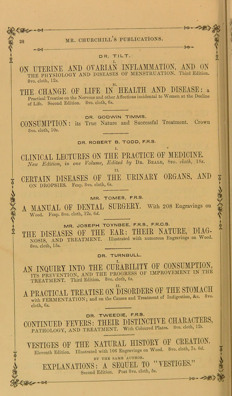 D R. TILT. ON UTERINE AND OYARIAN INFLAMMATION, AND ON THE PHYSIOLOGY AND DISEASES OF MENSTRUATION. Third Edition. 8vo. cloth, 12s. THE CHANOE OE LIFE l/’HEALTH AND DISEASE: a Practical Treatise on the Nervous and other Affections incidental to Women at the Decline of Life. Second Edition. 8vo. cloth, 6s. VWVWWVWVVWVVNrSW dr. GODWIN TIMMS. CONSUMPTION: its True Nature and Successful Treatment. Crown 8vo. cloth, 10s. VW.WV. wvv vw»wv~ DR. ROBERT B. TODD, F.R.S. CLINICAL LECTURES ON THE PRACTICE OP MEDICINE. New Edition, in one Volume, Edited by De. Beale, 8w. cloth, I8s. CERTAIN DISEASES OE THE URINARY ORGANS, AND ON DROPSIES. Fcap. 8vo. cloth, 6s. VWVWW^»A/WWMV«A«<^. MR. TOMES, F.R.S. A MANUAL OE DENTAL SURGERY. With 208 Engravings on Wood. Fcap. 8vo. cloth, 12s. Qd. MR. JOSEPH TOYNBEE, F.R.S., F.R.C.S. THE DISEASES OP THE EAR; THEIR NATURE, DIAG- NOSIS, AND TREATMENT. Illustrated with numerous Engravings on Wood. 8VO. cloth, 16s. dr. TURNBULL. AN INQUIRY INTO THE CURABILITY OE CONSUMPTION, m PREvSTTiiN^^ PROGRESS OF IMPROVEMENT IN THE TREATMENT. Third Edition. 8vo. cloth, 6s. A PRACTICAL TREATISE ON DISORDERS OE THE STOMACH with FERMENTATION; and on the Causes and Treatment of Indigestion, &c. 8> . cloth, 6s. dr. TWEEDIE, F.R.S. CONTINUED PETERS: THEIR DISTINCTIYE PATHOLOGY, AND TREATMENT. With Coloured Plates. 8vo. cloth, 12s. YESTIGES OE THE NATURAL HISTORY OF CREATION. Eleventh Edition. Illustrated with 106 Engravings on Wood. 8vo. cloth, /s. Od. BY TUB SAME AUTHOR. EXPLANATIONS: A SEQUEL TO “YESTIGES.” Second Edition. Post 8vo. cloth, 6s. , Vi./