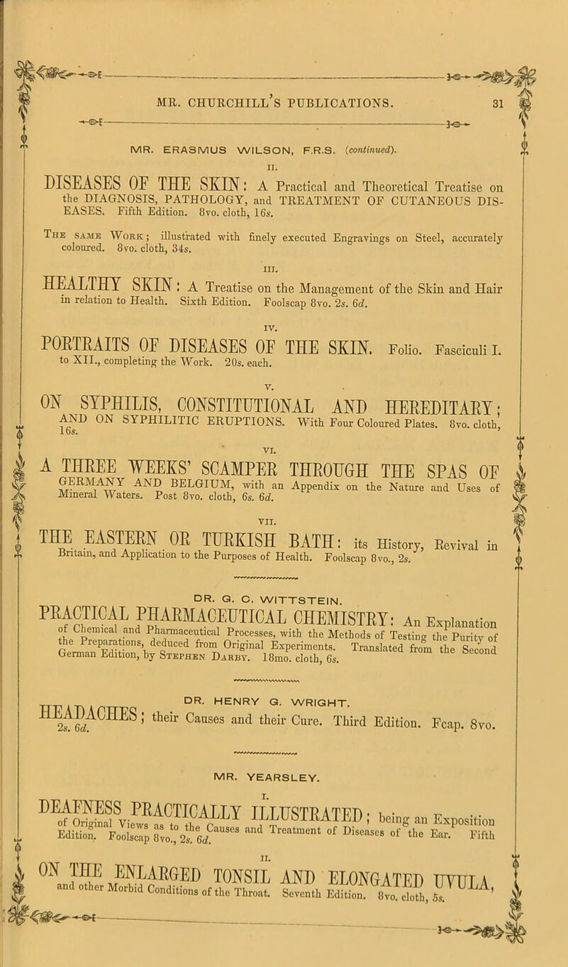 0 u MR. ERASMUS WILSON, F.R.S. {continued). II. DISEASES OF THE SKIN l a Practical and Theoretical Treatise on the DIAGNOSIS, PATHOLOGY, and TREATMENT OF CUTANEOUS DIS- EASES. Fifth Edition. 8vo. cloth, 16s. The same Work; illustrated with finely executed Engravings on Steel, accurately coloured. 8vo. cloth, 34s. HI. HEALTHY SKIN : a Treatise on the Management of the Sldn and Hair in relation to Health. Sixth Edition. Foolscap 8vo. 2s. Qd, IV. POKTEAITS OF DISEASES OE THE SKIN. FoHo. Fasciculi i. to XII., completing the Work. 20s. each. V. ON SYPHILIS, CONSTITUTIONAL AND HEREDITAEY; AND ON SYPHILITIC ERUPTIONS. With Four Coloured Plates. 8vo. cloth, los. ’ VI. A THREE WEEKS’ SCAMPER THROUGH THE SPAS OF GERMANY AND BELGIUM, ivith an Appendix on the Nature and Uses of Mineral Waters. Post 8vo. cloth, 6s. 6d. VII. THE EASTERN OR TURKISH BATH: to History, Eovivoi io Britain, and Application to the Purposes of Health. Foolscap 8vo., 2s. DR. G. C. WITTSTEIN. pharmaceutical CHEMISTETt A„ Exploration of Chemical and Pharmaceutical Processes, with the Methods of Testing the Purity of r rr. Experiments. Translated froV he SecUd German Edition, hy Stephen Darby. 18mo. cloth, 6s. DR- henry G. WRIGHT. Causes and their Cure. Third Edition. Fcap. 8vo. MR. YEARSLEY. DEAFNESS PRACTICALLY ILLUSTRATED - t • • of Original Views as to r Exposition Edition. Foolscap 8vo!, 2s^ 6<f Treatment of Diseases of the Ear. Fifth tonsil and elongated utula d other Morbid Conditions of the Throat. Seventh Edition. 8vo. cloth, Ss. 3^-5^