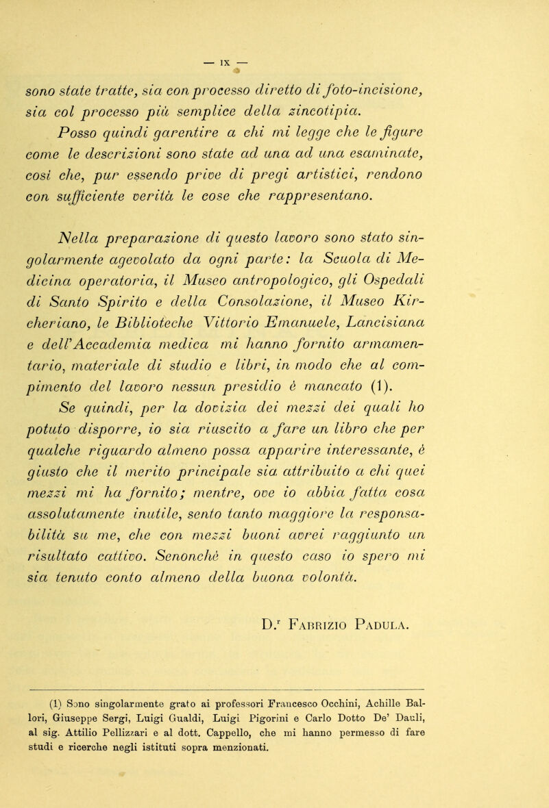 sono state tratte, sia con processo diretto di foto-incisione, sia col processo più semplice della zincotlpia. Posso quindi garentire a chi mi legge che le figure come le descrizioni sono state ad una ad una esaminate, cosi chCj pur essendo prim di pregi artistici, rendono con sufficiente verità le cose che rappresentano. Nella preparazione di questo lavoro sono stato sin- golarmente agevolato da ogni parte: la Scuola di Me- dicina operatoria, il Museo antropologico, gli Ospedali di Santo Spirito e della Consolazione, il Museo Kir- cheriano, le Biblioteche Vittorio Emanuele, Lancisiaaa e deirAccademia medica mi hanno fornito armamen- tario^ materiale di studio e libri, in modo che al com- pimento del lavoro nessun presidio è mancato (1). aS^ quindi, per la dovizia dei mezzi dei quali ho potuto disporre, io sia riuscito a fare un libro che per qualche riguardo almeno possa apparire interessante, è giusto che il merito principale sia. attribuito a chi epici mezzi mi ha fornito ; mentre, ove io abbia fatta cosa assolutamente inutile, sento tanto maggiore la responsa- bilità su me, che con mezzi buoni avrei raggiunto un risultato cattivo, Senonchó in questo caso io spero mi sia tenuto conto almeno della buona volontà. D/ Fabrizio Padula. (1) Sono singolarmente grato ai professori Francesco Occhini, Achille Bal- lon, Giuseppe Sergi, Luigi Gualdi, Luigi Pigorini e Carlo Dotto De' Dauli, al sig. Attilio Pellizzari e al dott. Cappello, che mi hanno permesso di fare studi e ricerche negli istituti sopra menzionati.