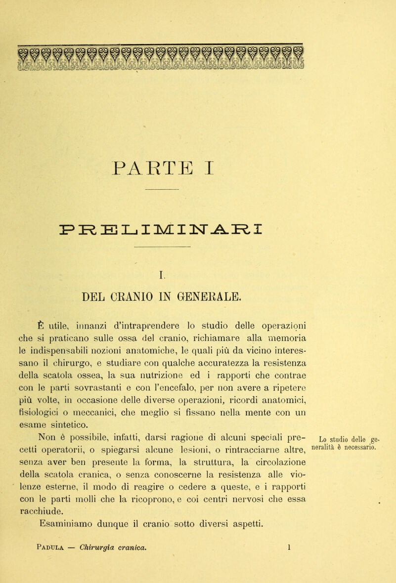 E nii I ivL 12sr ^ Pò I i. DEL CRANIO IN GENERALE. È utile, innanzi d'intraprendere lo studio delle operazioni che si praticano sulle ossa del cranio, richiamare alla memoria le indispensabili nozioni anatomiche, le quali più da vicino interes- sano il chirurgo, e studiare con qualche accuratezza la resistenza della scatola ossea, la sua nutrizione ed i rapporti che contrae con le parti sovrastanti e con l'encefalo, per non avere a ripetere più volte, in occasione delle diverse operazioni, ricordi anatomici, fisiologici o meccanici, che meglio si fissano nella mente con un esame sintetico. Non è possibile, infatti, darsi ragione di alcuni speciali pre- lo studio delle gè- cetti operatorii, o spiegarsi alcune lesioni, o rintracciarne altre, ^^^^1^^^ ^ necessario, senza aver ben presente la forma, la struttura, la circolazione della scatola cranica, o senza conoscerne la resistenza alle vio- lenze esterne, il modo di reagire o cedere a queste, e i rapporti con le parti molli che la ricoprono, e coi centri nervosi che essa racchiude. Esaminiamo dunque il cranio sotto diversi aspetti. Padula — Chirurgia cranica. 1