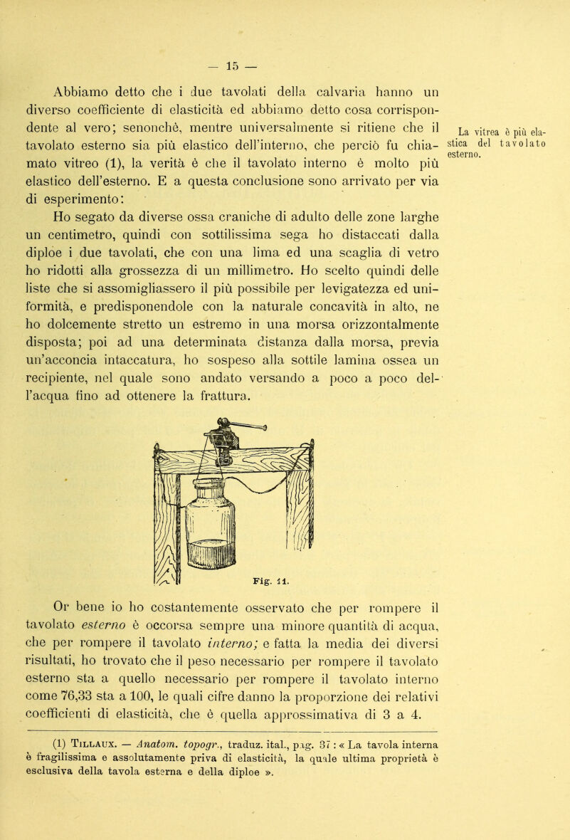 Abbiamo detto che i due tavolati della calvaria hanno un diverso coefficiente di elasticità ed abbiamo detto cosa corrispon- dente al vero; senonchè, mentre universalmente si ritiene che il La vitrea è più eia- tavolato esterno sia più elastico dell'interno, che perciò fu chia- stica del tavolato . . . esterno, mato vitreo (1), la verità è che il tavolato interno è molto più elastico dell'esterno. E a questa conclusione sono arrivato per via di esperimento: Ho segato da diverse ossa craniche di adulto delle zone larghe un centimetro, quindi con sottilissima sega ho distaccati dalla diploe i due tavolati, ch^ con una lima ed una scaglia di vetro ho ridotti alla grossezza di un millimetro. Ho scelto quindi delle liste che si assomigliassero il più possibile per levigatezza ed uni- formità, e predisponendole con la naturale concavità in alto, ne ho dolcemente stretto un estremo in una morsa orizzontalmente disposta; poi ad una determinata distanza dalla morsa, previa un'acconcia intaccatura, ho sospeso alla sottile lamina ossea un recipiente, nel quale sono andato versando a poco a poco del- l'acqua fino ad ottenere la frattura. Or bene io ho costantemente osservato che per rompere il tavolato esterno è occorsa sempre una minore quantità di acqua, che per rompere il tavolato interno; e fatta la media dei diversi risultati, ho trovato che il peso necessario per rompere il tavolato esterno sta a quello necessario per rompere il tavolato interno come 76,33 sta a 100, le quali cifre danno la proporzione dei relativi coefficienti di elasticità, che è quella approssimativa di 3 a 4. (1) TiLLAUX. — Anatom. topogr., traduz. ital., pag. 37: «La tavola interna è fragilissima e assolutamente priva di elasticità, la quale ultima proprietà è esclusiva della tavola esterna e della diploe ».