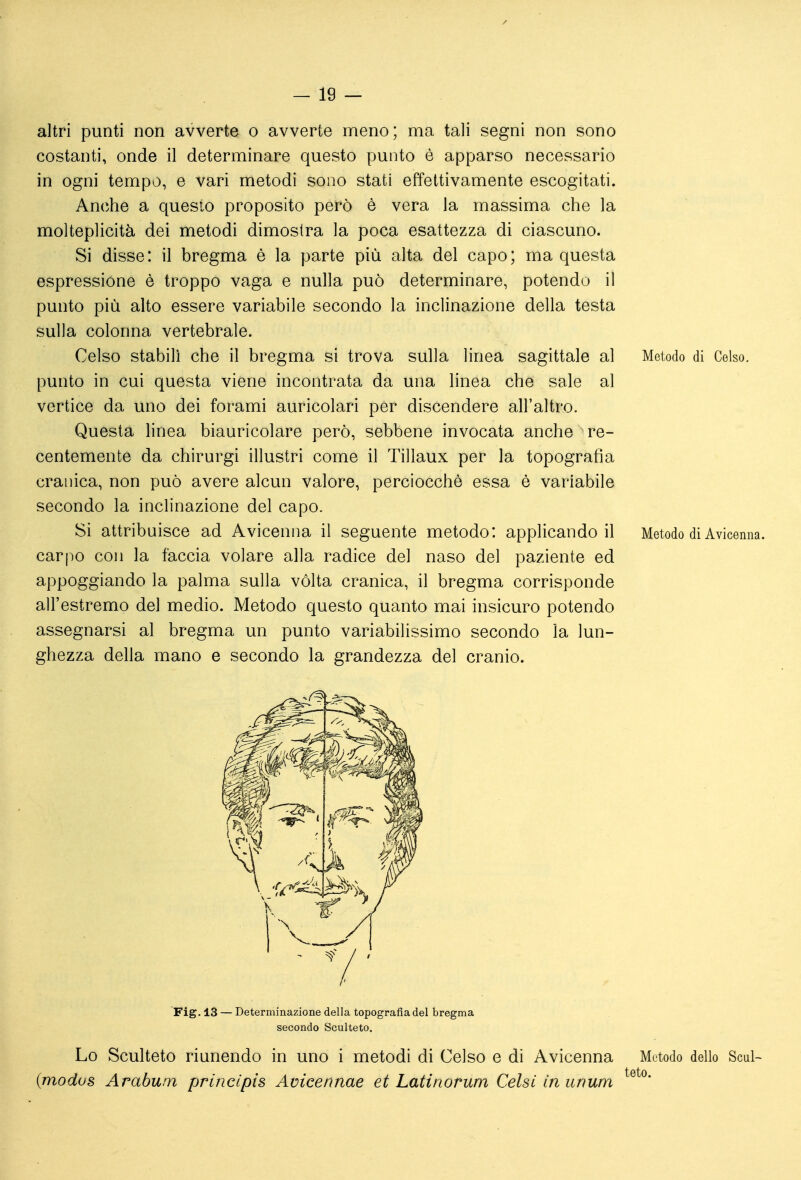 altri punti non avverte o avverte meno; ma tali segni non sono costanti, onde il determinare questo punto è apparso necessario in ogni tempo, e vari metodi sono stati effettivamente escogitati. Anche a questo proposito però è vera la massima che la molteplicità dei metodi dimostra la poca esattezza di ciascuno. Si disse: il bregma è la parte più alta del capo; ma questa espressione è troppo vaga e nulla può determinare, potendo il punto più alto essere variabile secondo la inclinazione della testa sulla colonna vertebrale. Celso stabilì che il bregma si trova sulla linea sagittale al Metodo di Celso, punto in cui questa viene incontrata da una linea che sale al vertice da uno dei forami auricolari per discendere all'altro. Questa linea biauricolare però, sebbene invocata anche re- centemente da chirurgi illustri come il Tillaux per la topografìa cranica, non può avere alcun valore, perciocché essa è variabile secondo la inclinazione del capo. Si attribuisce ad Avicenna il seguente metodo: applicandoli Metodo di Avicenna, carpo con la faccia volare alla radice del naso del paziente ed appoggiando la palma sulla volta cranica, il bregma corrisponde all'estremo del medio. Metodo questo quanto mai insicuro potendo assegnarsi al bregma un punto variabilissimo secondo la lun- ghezza della mano e secondo la grandezza del cranio. Fig. 13 — Determinazione delia topografia del bregma secondo Sculteto, Lo Sculteto riunendo in uno i metodi di Celso e di Avicenna {modus Arabum princlpis Avicennae et Latinorum Gelsi in unum Metodo dello Scul- teto.