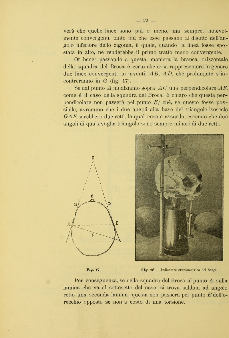 vera che quelle linee sono più o meno, ma sempre, notevol- mente convergenti, tanto più che esse passano al disotto dell'an- golo inferiore dello zigoma, il quale, quando la linea fosse spo- stata in alto, ne renderebbe il primo tratto meno convergente. Or bene: passando a questa maniera la branca orizzontale della squadra del Broca è certo che essa rappresenterà in genere due linee convergenti in avanti, AB, AD, che prolungate s'in- contreranno in G (fig. 17j. Se dal punto A innalziamo sopra AG una perpendicolare AF, come è il caso della squadra del Broca, è chiaro che questa per- pendicolare non passerà pel punto E; chè, se questo fosse pos- sibile, avremmo che i due angoli alla base del triangolo isoscele GAE sarebbero due retti, la qual cosa è assurda, essendo che due angoli di qualsivoglia triangolo sono sempre minori di due retti. Fig. 17. Fig. 18 — Indicatore craniometrico del Sergi. Per conseguenza, se nella squadra del Broca al punto A, sulla lamina che va al sottosetto del naso, si trova saldata ad angolo retto una seconda lamina, questa non passerà pel punto E dell'o- recchio opposto se non a costo di una torsione.