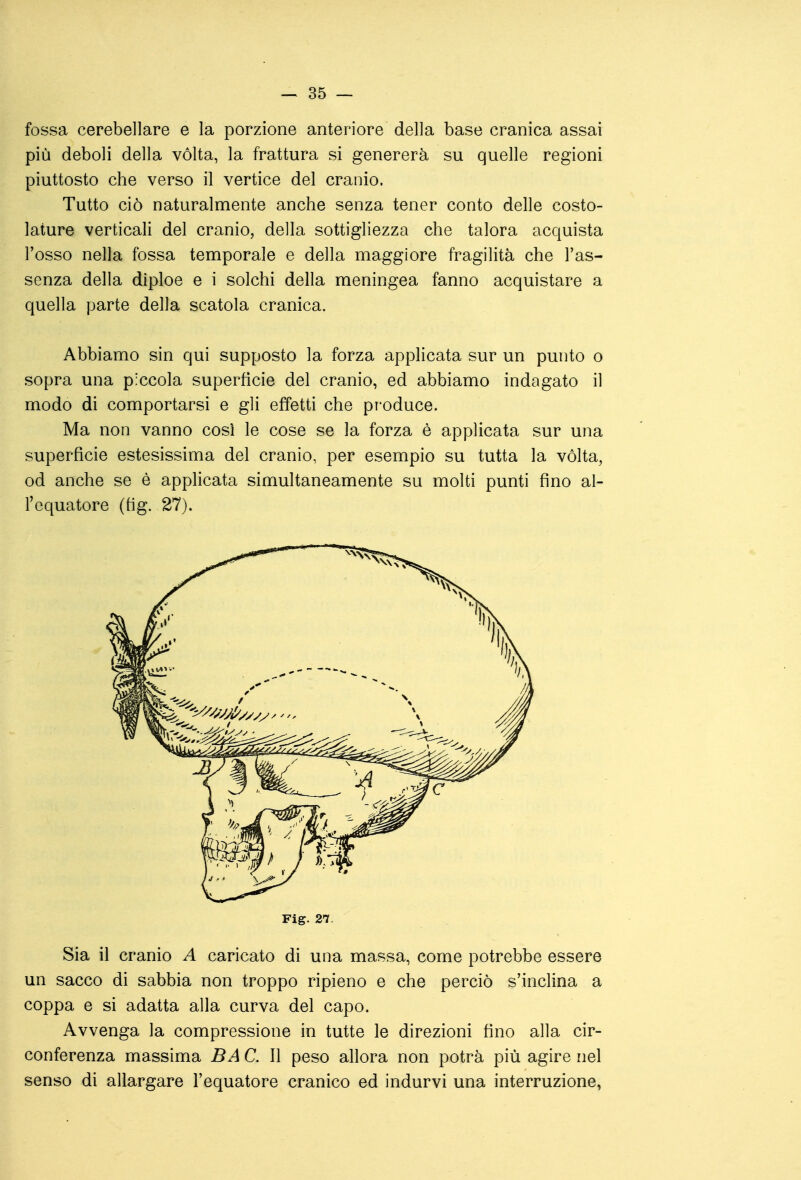 fossa cerebellare e la porzione anteriore della base cranica assai più deboli della volta, la frattura si genererà su quelle regioni piuttosto che verso il vertice del cranio. Tutto ciò naturalmente anche senza tener conto delle costo- lature verticali del cranio, della sottigliezza che talora acquista l'osso nella fossa temporale e della maggiore fragilità che l'as- senza della diploe e i solchi della meningea fanno acquistare a quella parte della scatola cranica. Abbiamo sin qui supposto la forza applicata sur un punto o sopra una piccola superfìcie del cranio, ed abbiamo indagato il modo di comportarsi e gli effetti che produce. Ma non vanno così le cose se la forza è applicata sur una superficie estesissima del cranio, per esempio su tutta la vòlta, od anche se è applicata simultaneamente su molti punti fino al- l'equatore (fig. 27). Fig. 27. Sia il cranio A caricato di una massa, come potrebbe essere un sacco di sabbia non troppo ripieno e che perciò s'inclina a coppa e si adatta alla curva del capo. Avvenga la compressione in tutte le direzioni fino alla cir- conferenza massima BA C. Il peso allora non potrà più agire nel senso di allargare l'equatore cranico ed indurvi una interruzione,