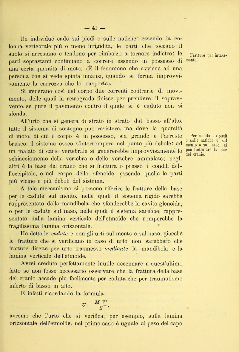 Un individuo cade sui piedi o sulle natiche: essendo la co- lonna vertebrale più o meno irrigidita, le parti che toccano il suolo si arrestano e tendono per rimbalzo a tornare indietro ; le Fratture per intasa^ parti soprastanti continuano a correre essendo in possesso di lento. una certa quantità di moto. (È il fenomeno che avviene ad una persona che si vede spinta innanzi, quando si ferma improvvi- samente la carrozza che lo trasporta). Si generano così nel corpo due correnti contrarie di movi- mento, delle quali la retrograda finisce per prendere il soprav- vento, se pure il pavimento contro il quale si è caduto non si sfonda. All'urto che si genera di strato in strato dal basso all'alto, tutto il sistema di sostegno può resistere, ma dove la quantità di moto, di cui il corpo è in possesso, sia grande e l'arresto Per caduta sui piedi 1 M • . V ^ ^ 1 ^-'111 1 0 sulle natiche o sul brusco, il sistema osseo s interromperà nel punto più debole: ad i^ento o sul naso, si un malato di cario vertebrale si genererebbe improvvisamente lo P^f* fratturare la base ^ ^ del cranio. schiacciamento della vertebra o delle vertebre ammalate; negli altri è la base del cranio che si frattura o presso i condili del- l'occipitale, o nel corpo dello sfenoide, essendo quelle le parti più vicine e più deboli del sistema. A tale meccanismo si possono riferire le fratture della base per le cadute sul mento, nelle quali il sistema rigido sarebbe rappresentato dalla mandibola che sfonderebbe la cavità glenoida, o per le cadute sul naso, nelle quali il sistema sarebbe rappre- sentato dalla lamina verticale dell'etmoide che romperebbe la fragilissima lamina orizzontale. Ho detto le cadute e non gli urti sul mento e sul naso, giacché le fratture che si verificano in caso di urto non sarebbero che fratture dirette per urto trasmesso mediante la mandibola e la lamina verticale dell'etmoide. Avrei creduto perfettamente inutile accennare a quest'ultimo fatto se non fosse necessario osservare che la frattura della base del cranio accade più facilmente per caduta che per traumatismo inferto di basso in alto. E infatti ricordando la formula avremo che l'urto che si verifica, per esempio, sulla lamina orizzontale dell'etmoide, nel primo caso è uguale al peso del capo