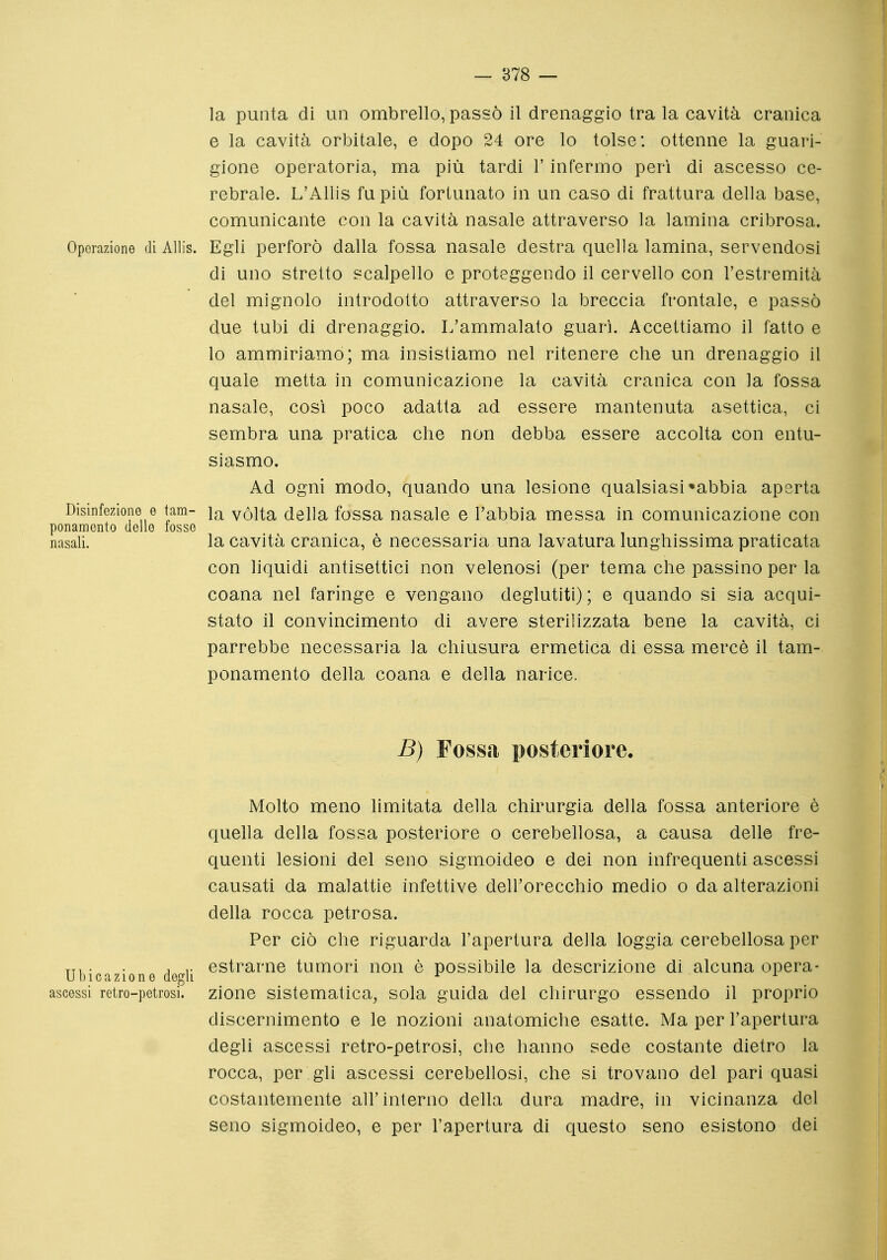 la punta di un ombrello, passò il drenaggio tra la cavità cranica e la cavità orbitale, e dopo 24 ore lo tolse: ottenne la guari- gione operatoria, ma più tardi l'infermo perì di ascesso ce- rebrale. L'Allis fu più fortunato in un caso di frattura della base, comunicante con la cavità nasale attraverso la lamina cribrosa. Operazione di Alìis. Egli perforò dalla fossa nasale destra quella lamina, servendosi di uno stretto scalpello e proteggendo il cervello con l'estremità del mignolo introdotto attraverso la breccia frontale, e passò due tubi di drenaggio. L'ammalato guarì. Accettiamo il fatto e lo ammiriamo; ma insistiamo nel ritenere che un drenaggio il quale metta in comunicazione la cavità cranica con la fossa nasale, così poco adatta ad essere mantenuta asettica, ci sembra una pratica che non debba essere accolta con entu- siasmo. Ad ogni modo, quando una lesione qualsiasi «abbia aperta Disinfczione e tam- i<r^ vòlta della fossa nasale e l'abbia messa in comunicazione con ponamonto delle tosse nasali. la cavità cranica, è necessaria una lavatura lunghissima praticata con liquidi antisettici non velenosi (per tema che passino per la coana nel faringe e vengano deglutiti); e quando si sia acqui- stato il convincimento di avere sterilizzata bene la cavità, ci parrebbe necessaria la chiusura ermetica di essa mercè il tam- ponamento della coana e della narice. B) Fossa posteriore. Molto meno limitata della chirurgia della fossa anteriore è quella della fossa posteriore o cerebellosa, a causa delle fre- quenti lesioni del seno sigmoideo e dei non infrequenti ascessi causati da malattie infettive dell'orecchio medio o da alterazioni della rocca petrosa. Per ciò che riguarda l'apertura della loggia cerebellosa per . . , ,. estrarne tumori non è possibile la descrizione di alcuna opera- ubicazione degli ^ ^ ascossi retro-petrosi, zione sistematica, sola guida del chirurgo essendo il proprio discernimento e le nozioni anatomiche esatte. Ma per l'apertura degli ascessi retro-petrosi, che hanno sede costante dietro la rocca, per gli ascessi cerebellosi, che si trovano del pari quasi costantemente all'interno della dura madre, in vicinanza del seno sigmoideo, e per l'apertura di questo seno esistono dei