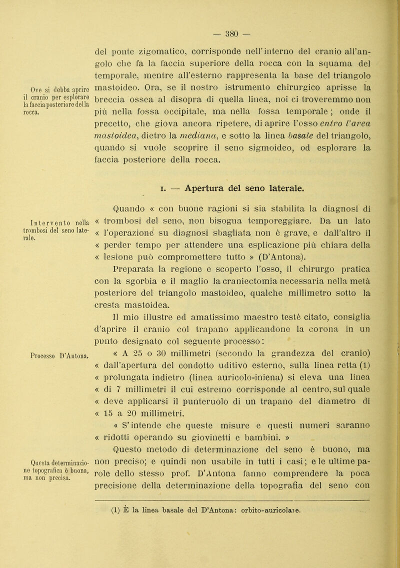 del ponte zigomatico, corrisponde nel!'interno del cranio all'an- golo che fa la faccia superiore della rocca con la squama del temporale, mentre all'esterno rappresenta la base del triangolo Ove si debba aprire mastoideo. Ora, se il nostro istrumento chirurgico aprisse la il cranio per esplorare breccia ossea al disopra di quella linea, noi ci troveremmo non la faccia posteriore della rocca. più nella fossa occipitale, ma nella fossa temporale ; onde il precetto, che giova ancora ripetere, di aprire l'osso entro L'area mastoidea, dietro la mediana, e sotto la linea basale del triangolo, quando si vuole scoprire il seno sigmoideo, od esplorare la faccia posteriore della rocca. I. — Apertura del seno laterale. Quando « con buone ragioni si sia stabilita la diagnosi di Intervento nella « trombosi del seno, non bisogna temporeggiare. Da un lato trombosi del seno late- <^ l'operazione SU diagnosi sbagliata non è grave, e dall'altro il « perder tempo per attendere una esplicazione più chiara della « lesione può compromettere tutto » (D'Antona). Preparata la regione e scoperto l'osso, il chirurgo pratica con la sgorbia e il maglio la craniectomia necessaria nella metà posteriore del triangolo mastoideo, qualche millimetro sotto la cresta mastoidea. Il mio illustre ed amatissimo maestro testé citato, consiglia d'aprire il cranio col trapano applicandone la corona in un punto designato col seguente processo : Processo D'Antona. « A 25 o 30 millimetri (secondo la grandezza del cranio) « dall'apertura del condotto uditivo esterno, sulla linea retta (1) « prolungata indietro (linea auricolo-iniena) si eleva una linea « di 7 millimetri il cui estremo corrisponde al centro, sul quale « deve apphcarsi il punteruolo di un trapano del diametro di « 15 a 20 millimetri. « S'intende che queste misure e questi numeri saranno « ridotti operando su giovinetti e bambini. » Questo metodo di determinazione del seno è buono, ma Questadeterminazio- non preciso; e quindi non usabile in tutti i casi; e le ultime pa- ne topografica è buona, ^qy\o stesso prof. D'Antona fanno comprendere la poca ma non precisa. -^ x l- precisione della determinazione della topografia del seno con (1) È la linea basale del D'Antona: orbito-auricolaie.