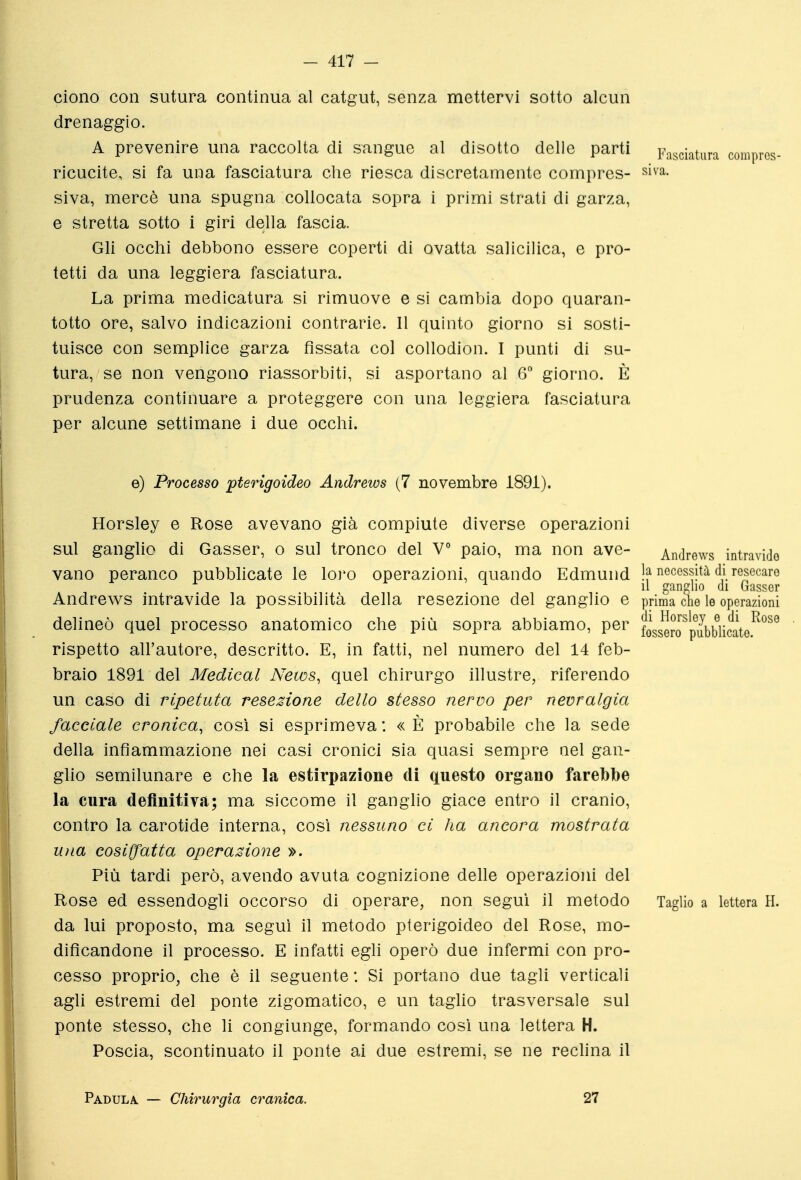 Giono con sutura continua al catgut, senza mettervi sotto alcun drenaggio. A prevenire una raccolta di sangue al disotto delle parti pj^^^j, ricucite, si fa una fasciatura che riesca discretamente compres- slva. siva, mercè una spugna collocata sopra i primi strati di garza, e stretta sotto i giri della fascia. Gli occhi debbono essere coperti di ovatta salicilica, e pro- tetti da una leggiera fasciatura. La prima medicatura si rimuove e sì cambia dopo quaran- totto ore, salvo indicazioni contrarie. Il quinto giorno si sosti- tuisce con semplice garza fissata col collodion. I punti di su- tura, se non vengono riassorbiti, si asportano al 6° giorno. È prudenza continuare a proteggere con una leggiera fasciatura per alcune settimane i due occhi. e) Processo pterigoideo Andrews [7 novembre 1891). Horsley e Rose avevano già compiute diverse operazioni sul ganglio di Gasser, o sul tronco del V° paio, ma non ave- Andrews intravido vano peranco pubbhcate le loro operazioni, quando Edmund Ja necessità di resecare Il ganglio di Gasser Andrews intravide la possibilità della resezione del ganglio e prima che le operazioni di Horsley e di 1 fossero pubblicate. delineò quel processo anatomico che più sopra abbiamo, per horsley e di Ptose rispetto all'autore, descritto. E, in fatti, nel numero del 14 feb- braio 1891 del Medicai News, quel chirurgo illustre, riferendo un caso di ripetuta resezione dello stesso nervo per nevralgia facciale cronica, così si esprimeva : « È probabile che la sede della infiammazione nei casi cronici sia quasi sempre nel gan- glio semilunare e che la estirpazione di questo organo farebbe la cura definitiva; ma siccome il ganglio giace entro il cranio, contro la carotide interna, così nessuno ci ha ancora mostrata Uìia cosiffatta operazione ». Più tardi però, avendo avuta cognizione delle operaziojii del Rose ed essendogli occorso di operare, non seguì il metodo Taglio a lettera H. da lui proposto, ma seguì il metodo pterigoideo del Rose, mo- dificandone il processo. E infatti egli operò due infermi con pro- cesso proprio, che è il seguente : Si portano due tagli verticali agli estremi del ponte zigomatico, e un taglio trasversale sul ponte stesso, che li congiunge, formando così una lettera H. Poscia, scontinuato il ponte ai due estremi, se ne rechna il Padula. — Chirurgia cranica. 27