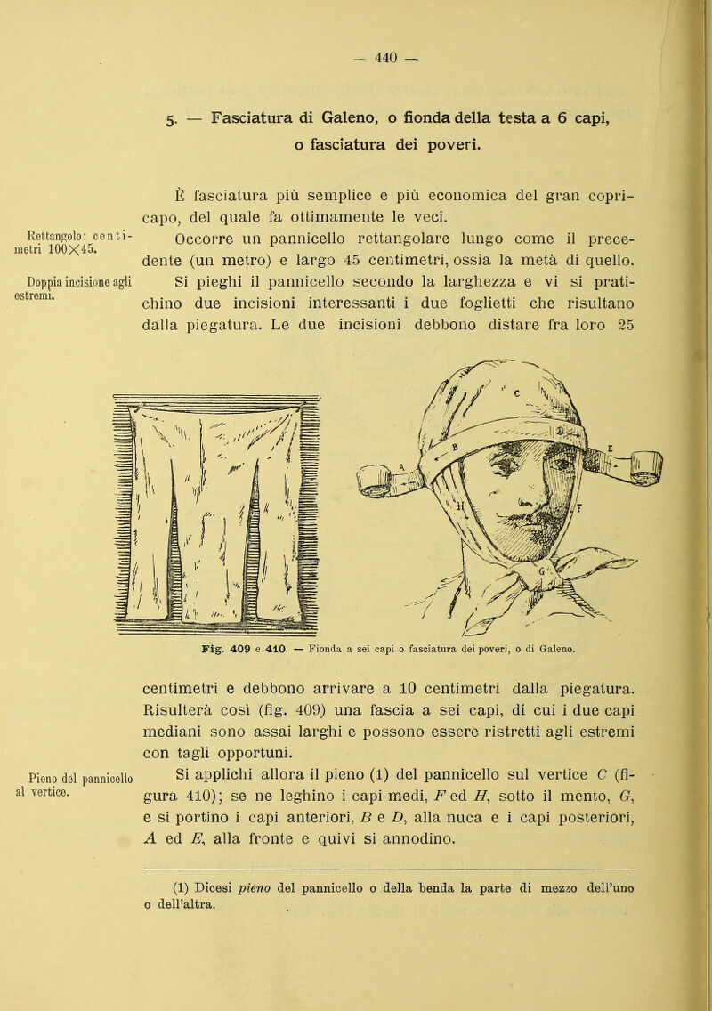 5. — Fasciatura di Galeno, o fionda della testa a 6 capi, o fasciatura dei poveri. È fasciatura più semplice e più economica del gran copri- capo, del quale fa ottimamente le veci. Rettangolo: centi- Occorre un pannicello rettangolare lungo come il prece- metn 100X45. dente (un metro) e largo 45 centimetri, ossia la metà di quello. Doppia incisione agli Si pieghi il pannicello secondo la larghezza e vi si prati- chino due incisioni interessanti i due foglietti che risultano dalla piegatura. Le due incisioni debbono distare fra loro 25 centimetri e debbono arrivare a 10 centimetri dalla piegatura. Risulterà così (fig. 409) una fascia a sei capi, di cui i due capi mediani sono assai larghi e possono essere ristretti agli estremi con tagli opportuni. Pieno dèi pannicello Si appKchi allora il pieno (1) del pannicello sul vertice C (fl- vertice. gura 410); se ne leghino i capi medi, i^'^ed H, sotto il mento, G, e si portino i capi anteriori, B e D, alla nuca e i capi posteriori, A ed B, alla fronte e quivi si annodino. (1) Dicesi pieno del pannicello o della benda la parte di mezzo dell'uno 0 dell'altra.