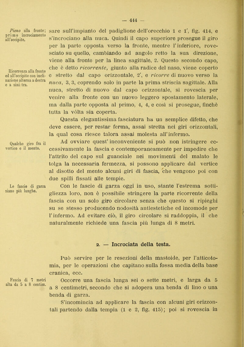 alla fronte; sare sullimpianto del padiglione dellorecchio lei, fig. 414, e primo incrociamento ,. . ^ . -,. -i . . all'occipite. s incrociano alla nuca. Quindi il capo superiore prosegue il giro per la parte opposta verso la fronte, mentre l'inferiore, rove- sciato su quello, cambiando ad angolo retto la sua direzione, viene alla fronte per la linea sagittale, 2. Questo secondo capo, „ , che è detto ricorrente, giunto alla radice del naso, viene coperto ed all'occipite con indi- e stretto dal capo orizzontale, 2\ e ricorre di nuovo verso la raTini'tr'''''^''^'^ ^' ^' coprendo solo in parte la prima striscia sagittale. Alla nuca, stretto di nuovo dal capo orizzontale, si rovescia per venire alla fronte con un nuovo leggero spostamento laterale, ma dalla parte opposta al primo, 4, 4, e cosi si prosegue, finché tutta la vòlta sia coperta. Questa elegantissima fasciatura ha un semplice difetto, che deve essere, per restar ferma, assai stretta nei giri orizzontali, la qual cosa riesce talora assai molesta all'infermo. Qualche giro fra il Ovviare quest' inconveniente si può non istringere ec- vertice e il mento. cessivamente la fascia e contemporaneamente per impedire che l'attrito del capo sul guanciale nei movimenti del malato le tolga la necessaria fermezza, si possono applicare dal vertice al disotto del mento alcuni giri di fascia, che vengono poi con due spilli fìssati alle tempie. Le fascie di garza Con le fascie di garza oggi in uso, stante l'estrema sotti- siano pili lunghe. ghezza loro, non è possibile stringere la parte ricorrente della fascia con un solo giro circolare senza che questo si ripieghi su se stesso producendo nodosità antiestetiche ed incomode per l'infermo. Ad evitare ciò, il giro circolare si raddoppia, il che naturalmente richiede una fascia più lunga di 8 metri. 2. — Incrociata della testa. Può servire per le resezioni della mastoide, per l'atticoto- mia, per le operazioni che capitano sulla fossa media della base cranica, ecc. Fascia di 7 metri Occorre una fascia lunga sei o sette metri, e larga da 5 alta da 5 a 8 centim. ^ , . ni • i i i t i- a 8 centimetri, secondo che si adopera una benda di Imo o una benda di garza. S'incomincia ad applicare la fascia con alcuni giri orizzon- tali partendo dalla tempia (1 e 2, fìg. 415) ; poi si rovescia in