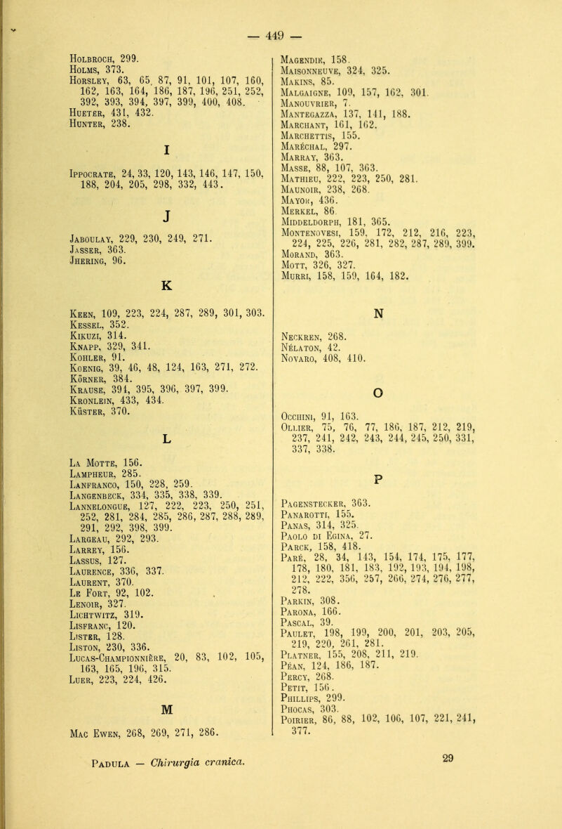 HOLBROCH, 299. HoLMS, 373. HoRSLEY, 63, 65 87, 91, 101, 107, 160, 162, 163, 164, 186, 187, 196, 251, 252, 392, 393, 394, 397, 399, 400, 408. HuETER, 431, 432. HUNTER, 238. I Ippocrate, 24, 33, 120, 143, 146, 147, 150, 188, 204, 205, 298, 332, 443. J Jaboulay, 229, 230, 249, 271. Jasser, 363. Jhering, 96. K Keen, 109, 223, 224, 287, 289, 301, 303. Kessel, 352. KiKuzr, 314. Knapp, 329, 341. K-OHLER 91 KoENiG,'39,* 46, 48, 124, 163, 271, 272. Korner, 384. Krause, 391, 395, 396, 397, 399. Kronlein, 433, 434. Kùster, 370. L La Motte, 156. Lampheur, 285. Lanfranco, 150, 228, 259. Langenbeck, 334, 335, 338, 339. Lannelongue, 127, 222, 223, 250, 251, 252, 281, 284, 285, 286, 287, 288, 289, 291, 292, 398, 399. Largeau, 292, 293. Larrey, 156. Lassus, 127. Laurenge, 336, 337. Laurent, 370. Le Fort, 92, 102. Lenoir, 327. LiGHTWITZ, 319. LiSFRANC, 120. LlSTER, 128. LiSTON, 230, 336. Lucas-Championnière, 20, 83, 102, 105, 163, 165, 196, 315. Luer, 223, 224, 426. M Mac Ewen, 268, 269, 271, 286. Magendik, 158. Maisonneuve, 324, 325. Makins, 85. Malgaigne, 109, 157, 162, 301. Manouvrier, 7. Mantegazza, 137, 141, 188. Marciiant, 161, 162. Marchettis, 155. Maréchal, 297. Marray, 363. Masse, 88, 107, 363. Mathieu, 222, 223, 250, 281. Maunoir, 238, 268. Mayok, 436. Merkel, 86. Middeldorph, 181, 365. MoNTENOVEsr, 159, 172, 212, 216, 223, 224, 225, 226, 281, 282, 287, 289, 399. Morand, 363. MoTT, 326, 327. Murri, 158, 159, 164, 182. N Neckren, 268. Nélaton, 42. NovARO, 408, 410. o OcciiiNi, 91, 163. Ollier, 75, 76, 77, 186, 187, 212, 219, 237, 241, 242, 243, 244, 245, 250, 331, 337, 338. P Pagenstecker, 363. Panarotti, 155. Panas, 314, 325. Paolo di Egina, 27. Pargk, 158, 418. Pare, 28, 34, 143, 154, 174, 175, 177, 178, 180, 181, 183, 192, 193, 194, 198, 212, 222, 356, 257, 206, 274, 276, 277, 278 Parkin, 308. Parona, 166. Pascal, 39. Paulet, 198, 199, 200, 201, 203, 205, 219, 220, 261, 281. Platner, 155, 208, 211, 219. Péan, 124, 186, 187. Percy, 268. Petit, 156. Phillips, 299. Phocas, 303. Poirier, 86, 88, 102, 106, 107, 221, 241, 377. Padula — Chirurgia cranica. 29