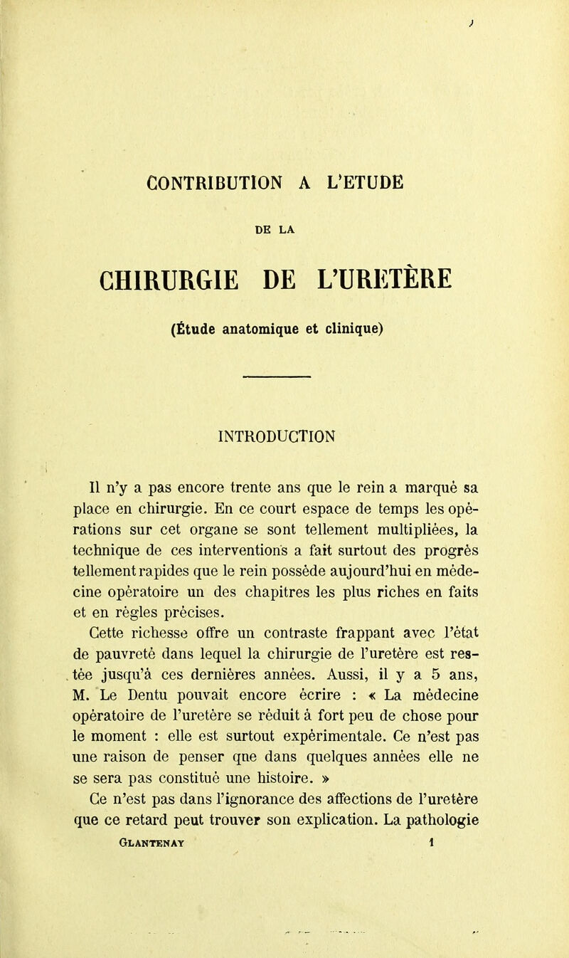 > CONTRIBUTION A L'ETUDE DE LA CHIRURGIE DE L'URETÈRE (Étude anatomique et clinique) INTRODUCTION Il n'y a pas encore trente ans que le rein a marqué sa place en chirurgie. En ce court espace de temps les opé- rations sur cet organe se sont tellement multipliées, la technique de ces interventions a fait surtout des progrès tellement rapides que le rein possède aujourd'hui en méde- cine opératoire un des chapitres les plus riches en faits et en règles précises. Cette richesse offre un contraste frappant avec l'état de pauvreté dans lequel la chirurgie de l'uretère est res- tée jusqu'à ces dernières années. Aussi, il y a 5 ans, M. Le Dentu pouvait encore écrire : « La médecine opératoire de l'uretère se réduit à fort peu de chose pour le moment : elle est surtout expérimentale. Ce n'est pas une raison de penser qne dans quelques années elle ne se sera pas constitué une histoire. » Ce n'est pas dans l'ignorance des affections de l'uretère que ce retard peut trouver son explication. La pathologie Glantenay î