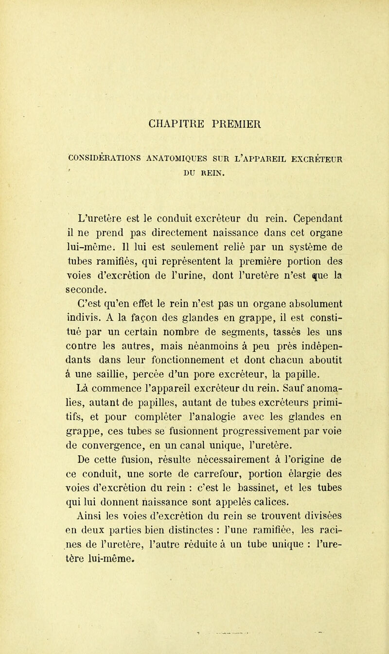 CHAPITRE PREMIER CONSIDÉRATIONS ANATOMIQUES SUR L'APPAREIL EXCRETEUR DU REIN. L'uretère est le conduit excréteur du rein. Cependant il ne prend pas directement naissance dans cet organe lui-même. Il lui est seulement relié par un système de tubes ramifiés, qui représentent la première portion des voies d'excrétion de l'urine, dont l'uretère n'est que la seconde. C'est qu'en effet le rein n'est pas un organe absolument indivis. A la façon des glandes en grappe, il est consti- tué par un certain nombre de segments, tassés les uns contre les autres, mais néanmoins à peu près indépen- dants dans leur fonctionnement et dont chacun aboutit à une saillie, percée d'un pore excréteur, la papille. Là commence l'appareil excréteur du rein. Sauf anoma- lies, autant de papilles, autant de tubes excréteurs primi- tifs, et pour compléter l'analogie avec les glandes en grappe, ces tubes se fusionnent progressivement par voie de convergence, en un canal unique, l'uretère. De cette fusion, résulte nécessairement à l'origine de ce conduit, une sorte de carrefour, portion élargie des voies d'excrétion du rein : c'est le bassinet, et les tubes qui lui donnent naissance sont appelés calices. Ainsi les voies d'excrétion du rein se trouvent divisées en deux parties bien distinctes : l'une ramifiée, les raci- nes de l'uretère, l'autre réduite à un tube unique : l'ure- tère lui-même.