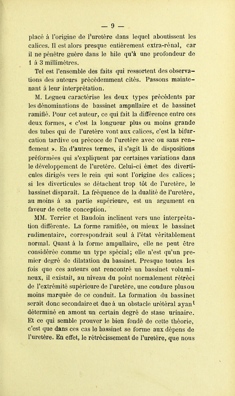 placé à l'origine de l'uretère dans lequel aboutissent les calices. Il est alors presque entièrement extra-rénal, car il ne pénètre guère dans le hile qu'à une profondeur de 1 à 3 millimètres. Tel est l'ensemble des faits qui ressortent des observa- tions des auteurs précédemment cités. Passons mainte- nant à leur interprétation. M. Legueu caractérise les deux types précédents par les dénominations de bassinet ampullaire et de bassinet ramifié. Pour cet auteur, ce qui fait la différence entre ces deux formes, « c'est la longueur plus ou moins grande des tubes qui de l'uretère vont aux calices, c'est la bifur- cation tardive ou précoce de l'uretère avec ou sans ren- flement ». En d'autres termes, il s'agit là de dispositions prèformées qui s'expliquent par certaines variations dans le développement de l'uretère. Celui-ci émet des diverti- cules dirigés vers le rein qui sont l'origine des calices ; si les diverticules se détachent trop tôt de l'uretère, le bassinet disparaît. La fréquence de la dualité de l'uretère, au moins à sa partie supérieure, est un argument en faveur de cette conception. MM. Terrier et Baudoin inclinent vers une interpréta- tion différente. La forme ramifiée, ou mieux le bassinet rudimentaire, correspondrait seul à l'état véritablement normal. Quant à la forme ampullaire, elle ne peut être considérée comme un type spécial; elle n'est qu'un pre- mier degré de dilatation du bassinet. Presque toutes les fois que ces auteurs ont rencontré un bassinet volumi- neux, il existait, au niveau du point normalement rétréci de l'extrémité supérieure de l'uretère, une coudure plusou moins marquée de ce conduit. La formation du bassinet serait donc secondaire et due à un obstacle urétéral ayant déterminé en amont un certain degré de stase urinaire. Et ce qui semble prouver le bien fondé de cette théorie, c'est que dans ces cas le bassinet se forme aux dépens de l'uretère. En effet, le rétrécissement de l'uretère, que nous