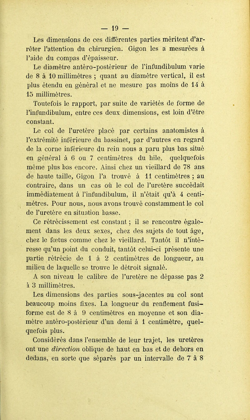 Les dimensions de ces différentes parties méritent d'ar- rêter l'attention du chirurgien. Gigon les a mesurées à l'aide du compas d'épaisseur. Le diamètre antéro-postèrieur de l'infundibulum varie de 8 à 10 millimètres ; quant au diamètre vertical, il est plus étendu en général et ne mesure pas moins de 14 à 15 millimètres. Toutefois le rapport, par suite de variétés de forme de l'infundibulum, entre ces deux dimensions, est loin d'être constant. Le col de l'uretère placé par certains anatomistes à l'extrémité inférieure du bassinet, par d'autres en regard de la corne inférieure du rein nous a paru plus bas situé en général à 6 ou 7 centimètres du hile, quelquefois même plus bas encore. Ainsi chez un vieillard de 78 ans de haute taille, Gigon l'a trouvé à 11 centimètres ; au contraire, dans un cas où le col de l'uretère succédait immédiatement à l'infundibulum, il n'était qu'à 4 centi- mètres. Pour nous, nous avons trouvé constamment le col de l'uretère en situation basse. Ce rétrécissement est constant ; il se rencontre égale- ment dans les deux sexes, chez des sujets de tout âge, chez le fœtus comme chez le vieillard. Tantôt il n'inté- resse qu'un point du conduit, tantôt celui-ci présente une partie rètrécie de 1 à 2 centimètres de longueur, au milieu de laquelle se trouve le détroit signalé. A son niveau le calibre de l'uretère ne dépasse pas 2 k 3 millimètres. Les dimensions des parties sous-jacentes au col sont beaucoup moins fixes. La longueur du renflement fusi- forme est de 8 à 9 centimètres en moyenne et son dia- mètre antèro-postérieur d'un demi à 1 centimètre, quel- quefois plus. Considérés dans l'ensemble de leur trajet, les uretères ont une direction oblique de haut en bas et de dehors en dedans, en sorte que séparés par un intervalle de 7 à 8