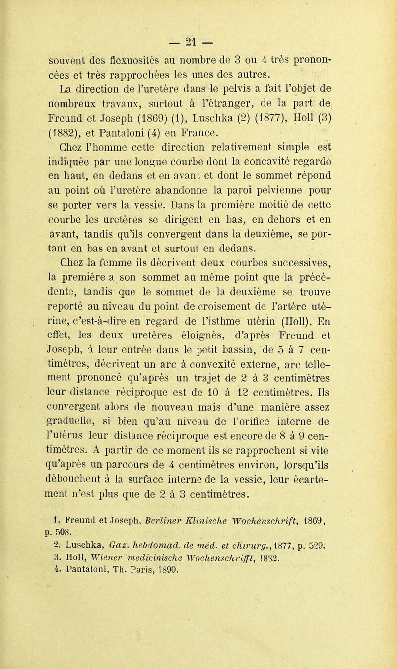 souvent des flexuositès au nombre de 3 ou 4 très pronon- cées et très rapprochées les unes des autres. La direction de l'uretère dans le pelvis a fait l'objet de nombreux travaux, surtout à l'étranger, de la part de Freund et Joseph (1869) (1), Luschka (2) (1877), Holl (3) (1882), et Pantaloni (4) en France. Chez l'homme cette direction relativement simple est indiquée par une longue courbe dont la concavité regarde en haut, en dedans et en avant et dont le sommet répond au point où l'uretère abandonne la paroi pelvienne pour se porter vers la vessie. Dans la première moitié de cette courbe les uretères se dirigent en bas, en dehors et en avant, tandis qu'ils convergent dans la deuxième, se por- tant en bas en avant et surtout en dedans. Chez la femme ils décrivent deux courbes successives, la première a son sommet au même point que la précé- dente, tandis que le sommet de la deuxième se trouve reporté au niveau du point de croisement de l'artère uté- rine, c'est-à-dire en regard de l'isthme utérin (Holl). En effet, les deux uretères éloignés, d'après Freund et Joseph, à leur entrée dans le petit bassin, de 5 à 7 cen- timètres, décrivent un arc à convexité externe, arc telle- ment prononcé qu'après un trajet de 2 à 3 centimètres leur distance réciproque est de 10 à 12 centimètres. Ils convergent alors de nouveau mais d'une manière assez graduelle, si bien qu'au niveau de l'orifice interne de l'utérus leur distance réciproque est encore de 8 à 9 cen- timètres. A partir de ce moment ils se rapprochent si vite qu'après un parcours de 4 centimètres environ, lorsqu'ils débouchent à la surface interne de la vessie, leur ècarte- ment n'est plus que de 2 à 3 centimètres. 1. Freund et Joseph, Berliner Klinische Wochenschrift, 1869, p. 508. '2, Luschka, Gaz. hebdomad. de méd. et chirurg., 1877, p. 529. 3. Holl, Wiener medicinische Woehenschrifft, !882. 4. Pantaloni, Th. Paris, 1890.