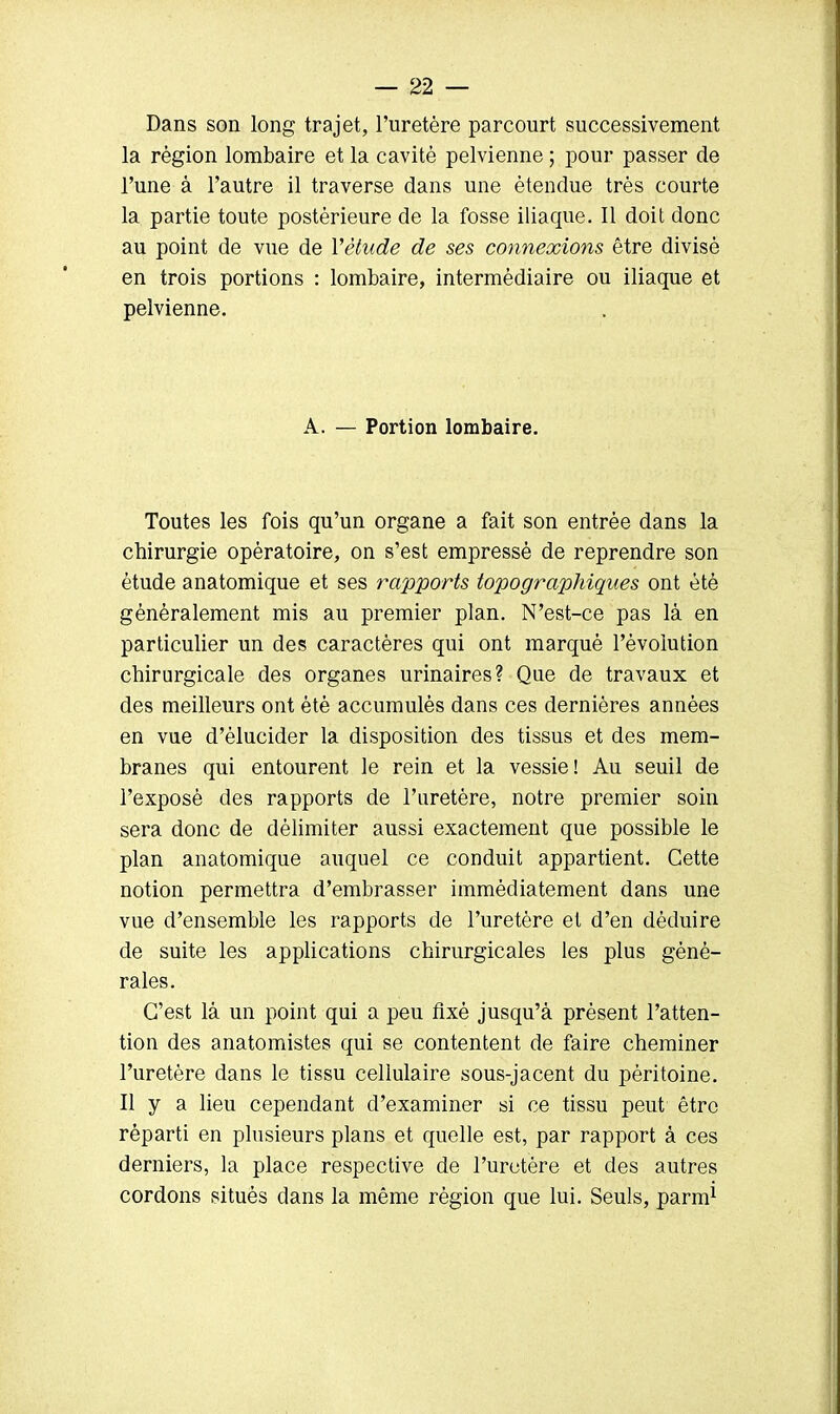 Dans son long trajet, l'uretère parcourt successivement la région lombaire et la cavité pelvienne ; pour passer de l'une à l'autre il traverse dans une étendue très courte la partie toute postérieure de la fosse iliaque. Il doit donc au point de vue de Yètude de ses connexions être divisé en trois portions : lombaire, intermédiaire ou iliaque et pelvienne. A. — Portion lombaire. Toutes les fois qu'un organe a fait son entrée dans la chirurgie opératoire, on s'est empressé de reprendre son étude anatomique et ses rapports topo graphiques ont été généralement mis au premier plan. N'est-ce pas là en particulier un des caractères qui ont marqué l'évolution chirurgicale des organes urinaires? Que de travaux et des meilleurs ont été accumulés dans ces dernières années en vue d'élucider la disposition des tissus et des mem- branes qui entourent le rein et la vessie! Au seuil de l'exposé des rapports de l'uretère, notre premier soin sera donc de délimiter aussi exactement que possible le plan anatomique auquel ce conduit appartient. Cette notion permettra d'embrasser immédiatement dans une vue d'ensemble les rapports de l'uretère et d'en déduire de suite les applications chirurgicales les plus géné- rales. C'est là un point qui a peu fixé jusqu'à présent l'atten- tion des anatomistes qui se contentent de faire cheminer l'uretère dans le tissu cellulaire sous-jacent du péritoine. Il y a lieu cependant d'examiner si ce tissu peut être réparti en plusieurs plans et quelle est, par rapport à ces derniers, la place respective de l'uretère et des autres cordons situés dans la même région que lui. Seuls, parm1